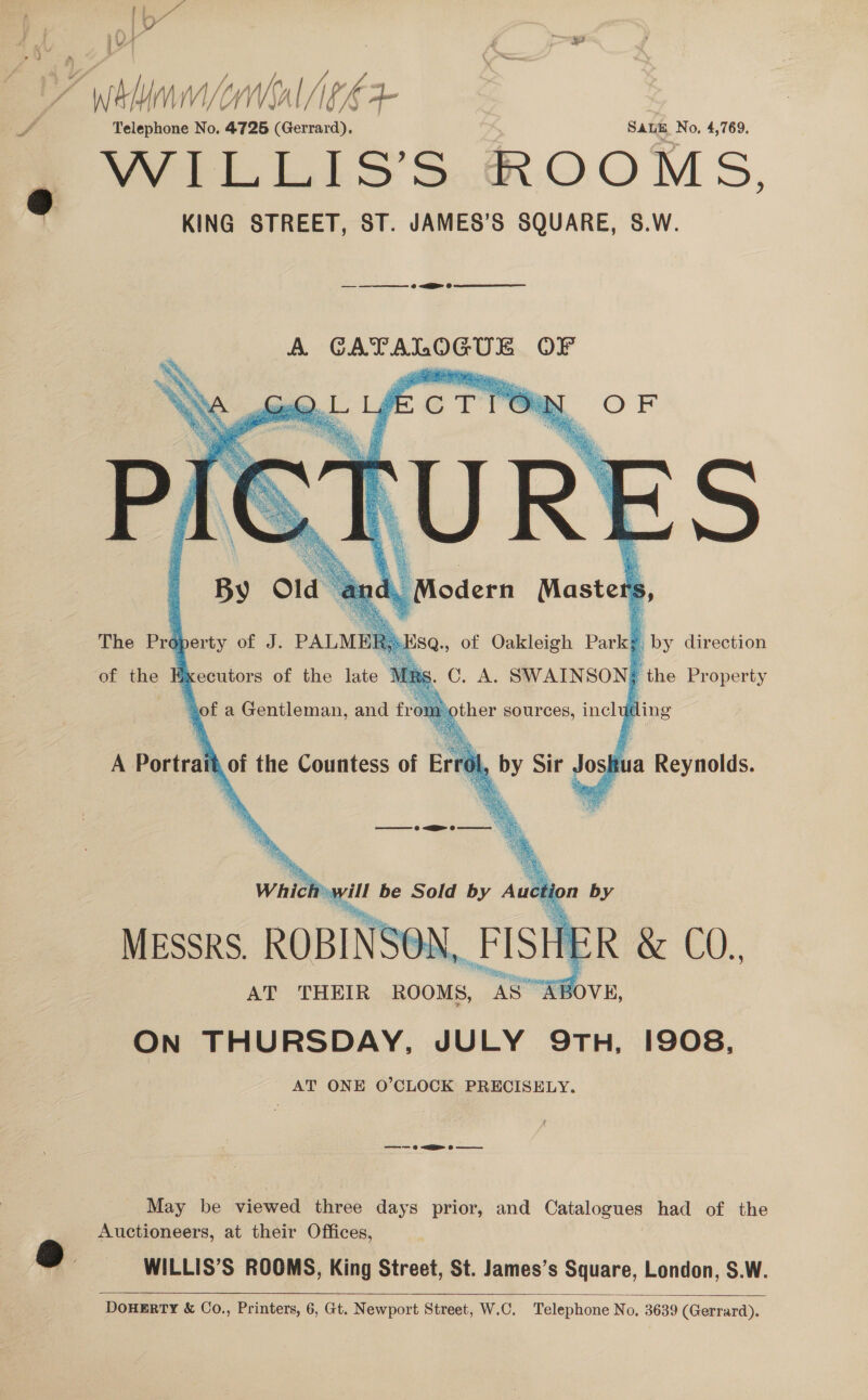 OQ iB . ey. WAM YWI PE FE Telephone No. 4725 (Gerrard), SALE No, 4,769. WILLIS’S ROOMS, KING STREET, ST. JAMES’S SQUARE, S.W. yy   eee 0 SEB 0 ae A. eager cock ang OF       aha 1- cTTOW OF Lex, Masters The Property of J. PALMEE SQ., of Oakleigh Park L iby direction of the Executors of the late C. A. SWAINSON; the Property is % i ° of a Gentleman, and fromother sources, including  A Portrait of the Countess of Er by Sir Joskua Reynolds. —————=—= @ &lt;&gt; o————   Which will be Sold by om % by MESSRS. ROBINSE Ne FISH Rex CO., AT THEIR ROOMS, rs ABOVE, ON THURSDAY, JULY 9TH, 1908, AT ONE O’CLOCK PRECISELY. ——-— © &lt;a ©  May be viewed three days prior, and Cale had of the Auctioneers, at their Offices,  WILLIS’S ROOMS, King Street, St. James’s Square, London, S.W. 