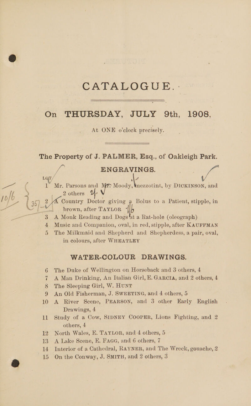 CATALOGUE... On THURSDAY, JULY 9th, 1908. At ONE o’clock precisely. The Property of J. PALMER, Esq., of Oakleigh Park. ae ENGRAVINGS. Cue tof LOT/ @ / v = gee 2 1 Mr. Parsons and > Moody, Wmezzotint, by DICKINSON, and 1D It 2 | 2 others 4 \ | arr ( 2 5 5) : Country Doctor giving Bolus to a Patient, stipple, in Pa \ {|~ 7 — brown, after TAYLOR ee es) Re te Reading and Dogs ‘at a Rat-hole (oleograph) 4 Music and Companion, oval, in red, stipple, after KAUFFMAN 5 The Milkmaid and Shepherd and Shepherdess, a pair, oval, in colours, after WHEATLEY WATER-COLOUR DRAWINGS. The Duke of Wellington on Horseback and 3 others, 4 A Man Drinking, An Italian Girl, E. GARCIA, and 2 others, 4 The Sleeping Girl, W. HUNT An Old Fisherman, J. SWEETING, and 4 others, 5 10 A River Scene, PEARSON, and 3 other Early English Drawings, 4 11 Study of a Cow, SIDNEY COOPER, Lions Fighting, and 2 others, 4 | 12 North Wales, HK. TAYLOR, and 4 others, 5 13. A Lake Scene, E. FaGG, and 6 others, 7 14 Interior of a Cathedral, RAYNER, and The Wreck, gouache, 2 oman Oo
