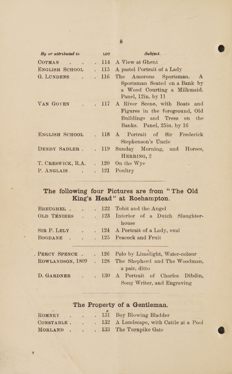 By or attributed to LOT Subject. COTMAN : rf . 114 A View at Ghent ENGLISH SCHOOL . 115 A pastel Portrait of a Lady G. LUNDENS ‘ . 116 The Amorous Sportsman. A Sportsman Seated on a Bank by a Wood Courting a Milkmaid. Panel, 12in. by 11 VAN GOYEN , . 117 A River Scene, with Boats and Figures in the foreground, Old Buildings and ‘Trees on_ the Banks. Panel, 25in. by 16 _ ENGLISH SCHOOL . 118 A Portrait of Sir Frederick Stephenson’s Uncle DENDY SADLER . . 119 Sunday Morning, and_ Horses, HERRING, 2 T. CRESWICK, R.A. . 120 On the Wye P. ANGLAIS . a ae Poultry  The following four Pictures are from “The Old King’s Head” at Roehampton.  BREUGHEL . F . 122 Tobit and the Angel OLD TENIERS . . 123 Interior of a Dutch Slaughter- house ; Sir P. LELY : . 124. A Portrait of a Lady, oval BOGDANE . , . 125 Peacock and Fruit . PERCY SPENCE . . 126 Polo by Limelight, Water-colour ROoWLANDsoN, 1809 . 128 The Shepherd and The Woodman, a pair, ditto D. GARDNER : . 1380 A Portrait of Charles Dibdin, Song Writer, and Engraving  The Property of a Gentleman. Ps @ ; ROMNEY. : . 131 Boy Blowing Bladder = CONSTABLE . : . 132 A Landscape, with Cattle at a Pool MORLAND . ‘ . 133 The Turnpike Gate 