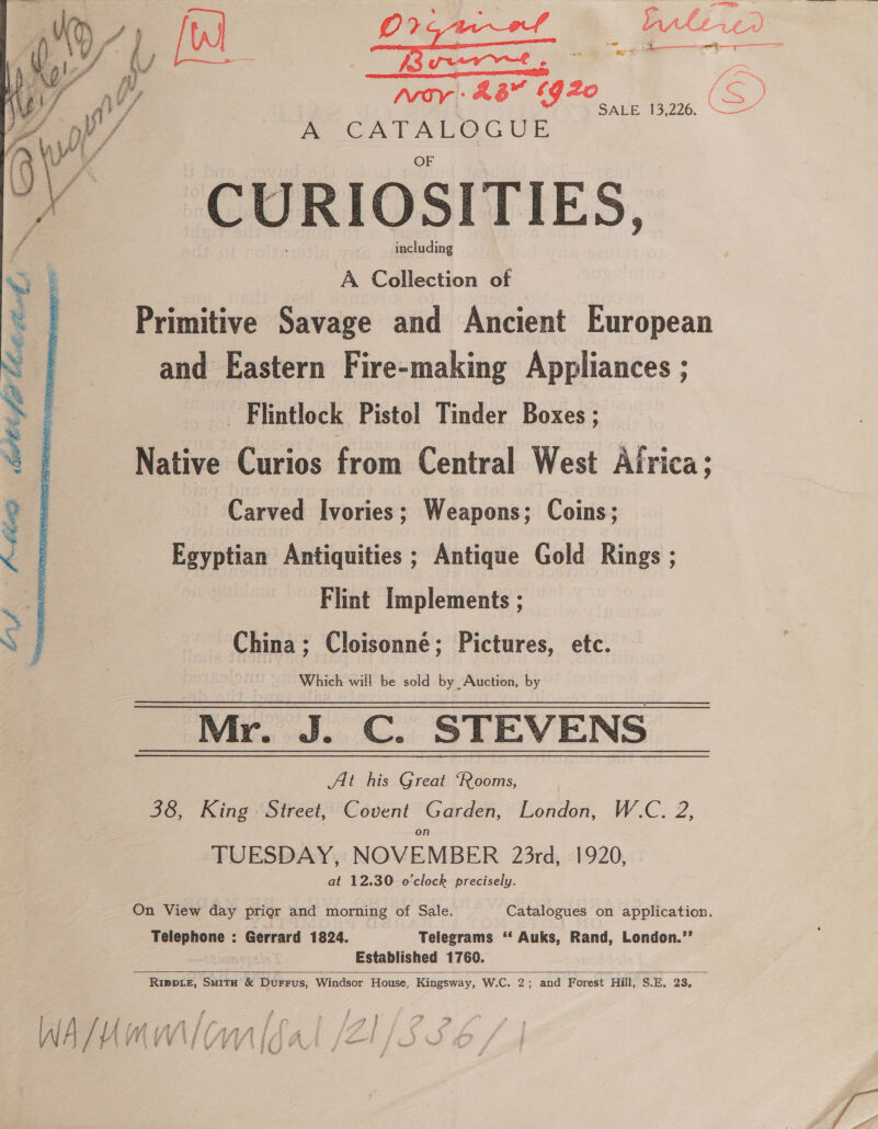 r ps op te he a ‘ “ £G2o [ey Moy) 46 I SAGES 226, \ 2 A CATALOGUE 4 CURIO SITIES, including  A Collection of Primitive Savage and Ancient European and Eastern Fire-making Appliances ; Flintlock Pistol Tinder Boxes ; Native Curios from Central West Airica; Carved Ivories; Weapons; Coins; Egyptian Antiquities ; Antique Gold Rings ; Flint Implements ; China; Cloisonné; Pictures, etc. Which will be sold by Auction, by Mr. J. C. STEVENS Ai his Great ‘Rooms, 38, King Street, Covent Garden, London, W.C. 2, TUESDAY, NOVEMBER 23rd, 1920, | at 12.30 o'clock precisely.  On View day prior and morning of Sale. Catalogues on application. - Telephone : Gerrard 1824. Telegrams ‘‘ Auks, Rand, London.”’ Established 1760. Rippie, Smitu &amp; Durrus, Windsor House, Kingsway, W.C. 2; and Forest Hill, S.E, 23, 7 3 j  ; . j ig ap ue F | eee: a fl 3 y 4 > AW YY TL AS Lh A | Ic) DP F ae WV te ty YY Leek ws F tmon” ae y : ‘ ; wy Vv ¥ ed gp Fw? ‘ , 5 7 4, ; 