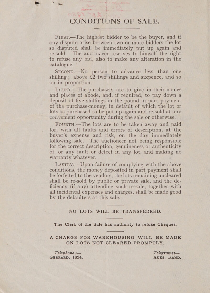 CONDITIONS OF SALE. First.—The highest bidder to be the buyer, and if any dispute arise between two or more bidders the lot so disputed shall be immediately put up again and re-sold. The auctioneer reserves to himself the right to refuse any bic, also to make any alteration in the catalogue. SECOND.—No person to advance less than one shilling ; above £2 two shillings and sixpence, and so on in proportion. TuirRD.~—The purchasers are to give in their names and places of abode, and, if required, to pay down a deposit of five shillings in the pound in part payment of the purchase-money, in default of which the lot or lots so purchased to be put up again and re-sold at any couvenient opportunity during the sale or otherwise. FourTH.—The lots are to be taken away and paid for, with all faults and errors of description, at the buyer's expense and risk, on the day immediately following sale. The auctioneer not being responsible for the correct description, genuineness or authenticity of, or any fault or defect in any lot, and making no warranty whatever. LastLy.—Upon failure of complying with the above conditions, the money deposited in part payment shall be forfeited to the vendors, the lots remaining uncleared shall be re-sold by public or private sale, and the de- ficiency (if any) attending such re-sale, together with all incidental expenses and charges, shall be made good by the defaulters at this sale.  NO LOTS WILL BE TRANSFERRED.  The Clerk of the Sale has authority to refuse Cheques.  ON LOTS NOT CLEARED PROMPTLY. Telephone :— Telegramsi— GERRARD, 1824, AuKs, RAND.