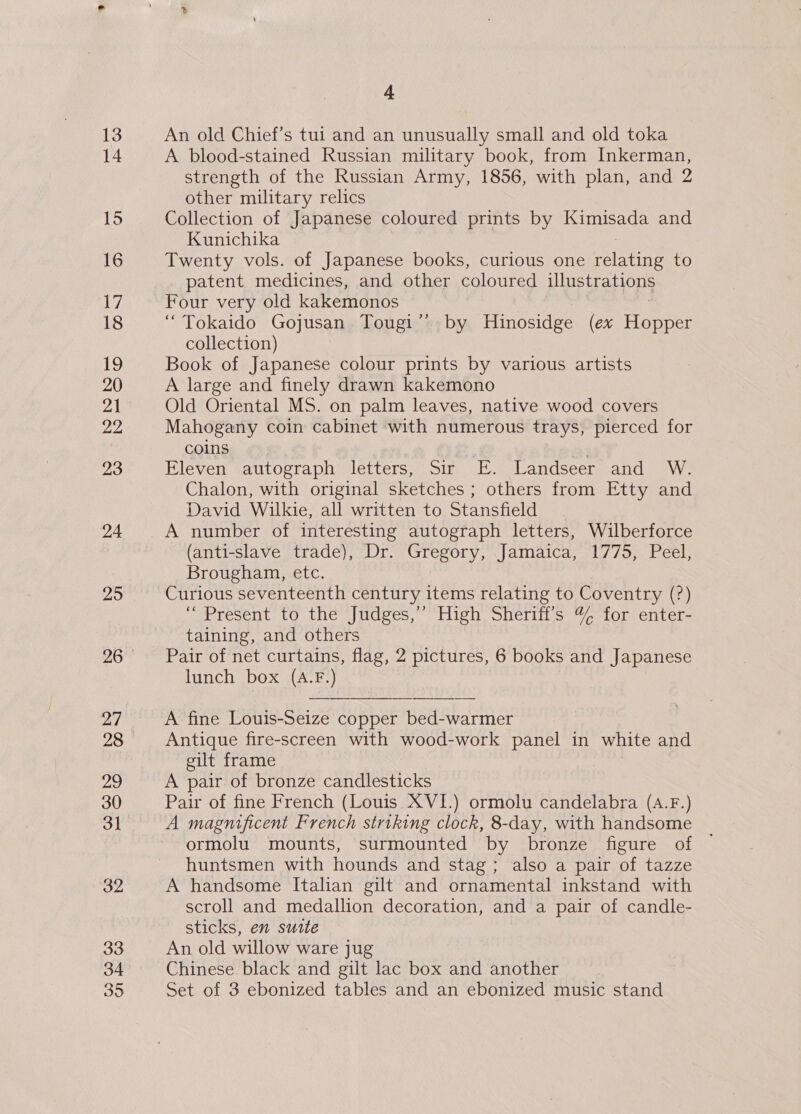 14 15 16 17 18 19 20 yA | 22 23 24 25 27 28 29 30 31 33 34 35 4 A blood-stained Russian military book, from Inkerman, strength of the Russian Army, 1856, with plan, and 2 other military relics Collection of Japanese coloured prints by Kimisada and Kunichika Twenty vols. of Japanese books, curious one yabistte to patent medicines, and other coloured illustrations Four very old kakemonos “Tokaido Gojusan Tougi’’ by Hinosidge (ex Honeet collection) Book of Japanese colour prints by various artists A large and finely drawn kakemono Old Oriental MS. on palm leaves, native wood covers Mahogany coin cabinet with numerous trays, pierced for coins Eleven autograph letters, Sir FE. Landseer and W. Chalon, with original sketches ; others from Etty and David Wilkie, all written to Stansfield A number of interesting autograph letters, Wilberforce (anti-slave trade), Dr. Gregory, Jamaica, 1775, Peel, Brougham, etc. Curious seventeenth century items relating to Coventry (?) “Present to the Judges,’’ High Sheriff’s % for enter- taining, and others Pair of net curtains, flag, 2 pictures, 6 books and Japanese lunch box (A.F.) A fine Louis-Seize copper bed-warmer Antique fire-screen with wood-work panel in white and gilt frame A pair of bronze candlesticks Pair of fine French (Louis. XVI.) ormolu candelabra (A.F.) A magnificent French striking clock, 8-day, with handsome ormolu mounts, surmounted by bronze figure of huntsmen with hounds and stag; also a pair of tazze A handsome Italian gilt and ornamental inkstand with scroll and medallion decoration, and a pair of candle- sticks, en sutte An old willow ware jug Chinese black and gilt lac box and another Set of 3 ebonized tables and an ebonized music stand
