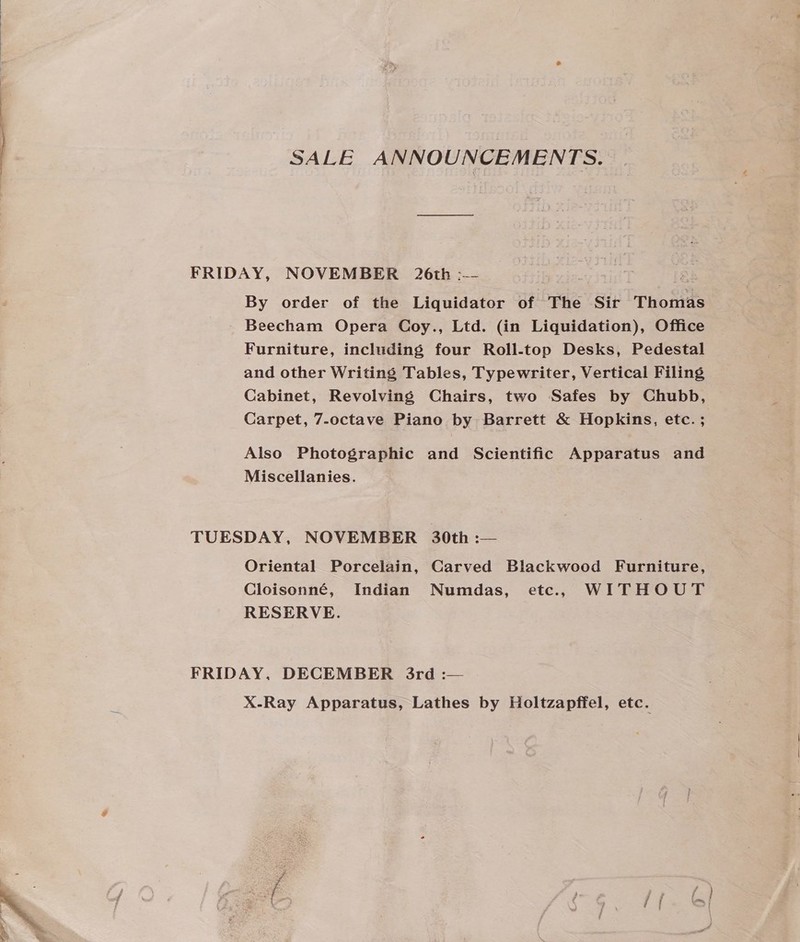 SALE ANNOUNCEMENTS. FRIDAY, NOVEMBER 26th :-- By order of the Liquidator of The Sir Thomas Beecham Opera Coy., Ltd. (in Liquidation), Office Furniture, including four Roll-top Desks, Pedestal and other Writing Tables, Typewriter, Vertical Filing Cabinet, Revolving Chairs, two Safes by Chubb, Carpet, 7-octave Piano by Barrett &amp; Hopkins, etc. ; Also Photographic and Scientific Apparatus and Miscellanies. TUESDAY, NOVEMBER 30th :— Oriental Porcelain, Carved Blackwood Furniture, Cloisonné, Indian Numdas, etc., WITHOUT RESERVE. FRIDAY, DECEMBER 3rd :— X-Ray Apparatus, Lathes by Holtzapffel, etc.