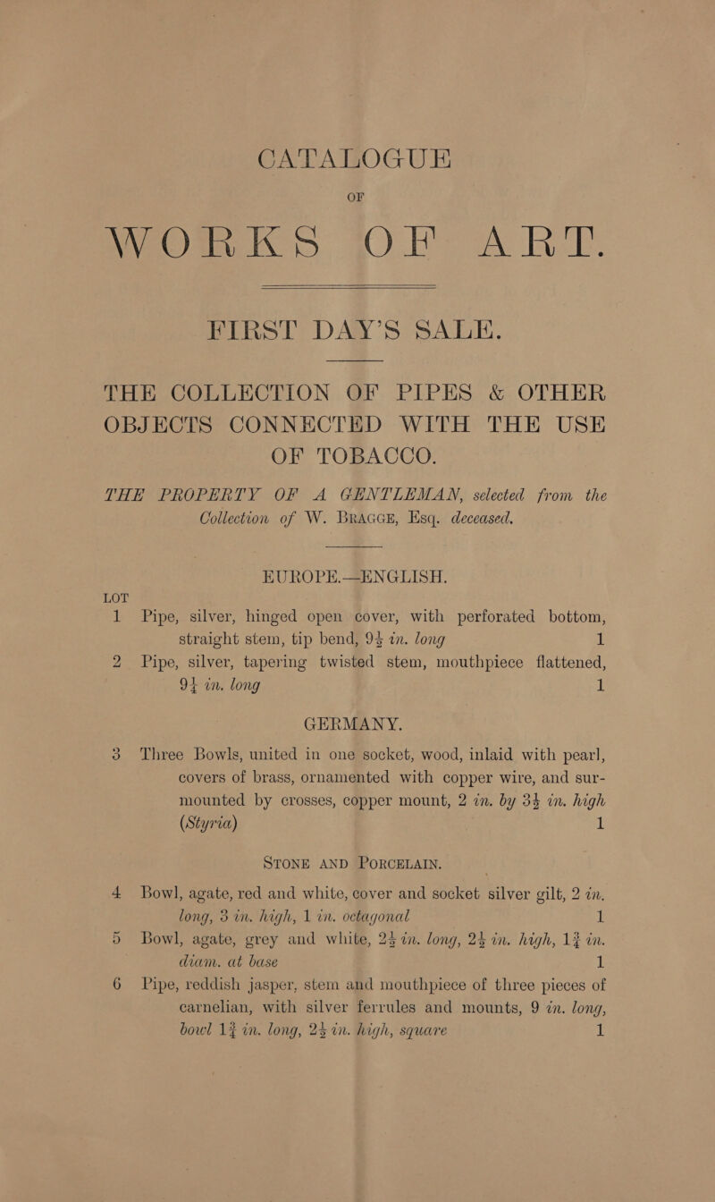 OF WeOmn KS GOL A BE.  FIRST DAY’S SALE. THE COLLECTION OF PIPES &amp; OTHER OBJECTS CONNECTED WITH THE USE OF TOBACCO. THE PROPERTY OF A GENTLEMAN, selected from the Collection of W. BraccsE, Esq. deceased. EUROPE.—ENGLISH. LOT 1 Pipe, silver, hinged open cover, with perforated bottom, straight stem, tip bend, 94 in. long 1 2 Pipe, silver, tapermg twisted stem, mouthpiece flattened, 9+ in. long 1 GERMANY. 39 Three Bowls, united in one socket, wood, inlaid with pearl, covers of brass, ornamented with copper wire, and sur- mounted by crosses, copper mount, 2 in. by 34 in. high (Styria) 1 STONE AND PORCELAIN. 4 Bowl, agate, red and white, cover and socket silver gilt, 2 zn. long, 3 in. high, 1 in. octagonal i: 5 Bowl, agate, grey and white, 25%. long, 24 in. high, 12 in. diam. at base 1 6 Pipe, reddish jasper, stem and mouthpiece of three pieces of carnelian, with silver ferrules and mounts, 9 in. long,