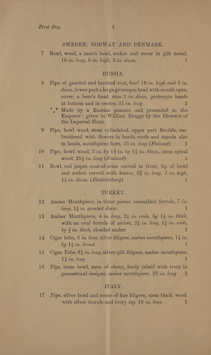 10 mh 13 14 15 16 17 SWEDEN, NORWAY AND DENMARK. Bowl, wood, a man’s head, socket and cover in gilt metal, 10 en. long, 8 in. high, 3 in. diam. 1 RUSSIA. Pipe of gnarled and knotted root, bowl 10 in. high and 5 in. dianv., lower part a large grotesque head with mouth open, cover, a bear's head, stem 2 in. diam. grotesque heads at bottom and in centre, 31 in. long 1 ** Made by a Russian peasant and presented to the Emperor; given to William Bragge by the Director of the Imperial Hunt. } Pipe, .bowl wood, stem cylindrical, upper part flexible, em- broidered with flowers in beads, cords and tassels also in beads, mouthpiece horn, 35 in. long (Finland) 1 Pipe, bowl wood, 3 in. by Lin. by 1$ in. diam., stem spiral wood, 254 in. long (Finland) 1 Bowl, red jasper, coat-of-arms carved in front, lip of bowl and socket carved with leaves, 2? in. long, 2 in. high, 14 in. diam. (Ekaterinburg) 1 TURKEY. Amber Mouthpiece, in three pieces, enamelled ferrule, 7 7. long, 1¢%n. greatest diam. 1 Amber Mouthpiece, 4 in. long, 24 in. wide, by 134 in. thick, with an oval ferrule of amber, 24 in. long, 14 in. wide, by 4 in. thick, clouded amber 1 Cigar tube, 8 in. long, silver filigree, amber mouthpiece, 14 in. by 14 in. broad ; Cigar Tube, 64 zn. long, silver-gilt filigree, amber mouthpiece, 14 in. long v Pipe, brass bowl, stem of ebony, finely inlaid with ivory in geometrical designs, amber mouthpiece, 28 in. long 1 ITALY. Pipe, silver bowl and cover of fine filigree, stem black wood with silver ferrule and ivory tip, 18 in. long 1