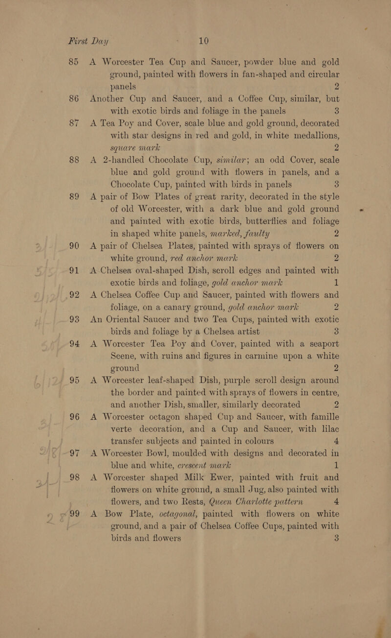 85 86 88 89 95 96 98 x99 A Worcester Tea Cup and Saucer, powder blue and gold ground, painted with flowers in fan-shaped and circular panels 2 Another Cup and Saucer, and a Coffee Cup, similar, but with exotic birds and foliage in the panels 3 A Tea Poy and Cover, scale blue and gold ground, decorated with star designs in red and gold, in white medallions, square mark 2 A 2-handled Chocolate Cup, simzlar; an odd Cover, scale blue and gold ground with flowers in panels, and a Chocolate Cup, painted with birds in panels 3) A pair of Bow Plates of great rarity, decorated in the style of old Worcester, with a dark blue and gold ground and painted with exotic birds, butterflies and foliage in shaped white panels, marked, faulty 2 A pair of Chelsea Plates, painted with sprays of flowers on white ground, red anchor mark 2 A Chelsea oval-shaped Dish, scroll edges and painted with exotic birds and foliage, gold anchor mark 1 A Chelsea Coffee Cup and Saucer, painted with flowers and foliage, on a canary ground, gold anchor mark 2 An Oriental Saucer and two Tea Cups, painted with exotic birds and foliage by a Chelsea artist 3 A Worcester Tea Poy and Cover, painted with a seaport Scene, with ruins and figures in carmine upon a white ground | 2 A Worcester leaf-shaped Dish, purple scroll design around the border and painted with sprays of flowers in centre, and another Dish, smaller, similarly decorated 2 A Worcester octagon shaped Cup and Saucer, with famille verte decoration, and a Cup and Saucer, with lilac transfer subjects and painted in colours = A Worcester Bowl, moulded with designs and decorated in blue and white, cvescent mark i A Worcester shaped Milk Ewer, painted with fruit and flowers on white ground, a small Jug, also painted with flowers, and two Rests, Queen Charlotte pattern + A Bow Plate, octagonal, painted with flowers on white eround, and a pair of Chelsea Coffee Cups, painted with
