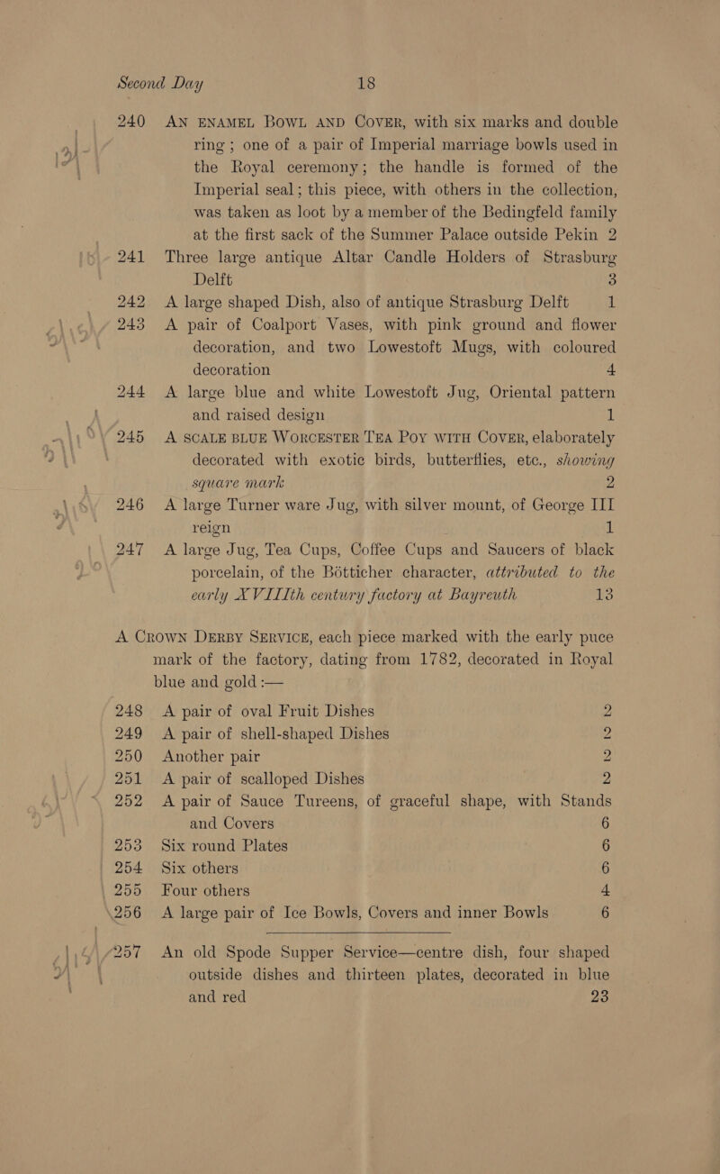 240 AN ENAMEL BOWL AND CoVER, with six marks and double ring ; one of a pair of Imperial marriage bowls used in the Royal ceremony; the handle is formed of the Imperial seal; this piece, with others in the collection, was taken as loot by a member of the Bedingfeld family at the first sack of the Summer Palace outside Pekin 2 241 Three large antique Altar Candle Holders of Strasburg Delft 5) 242 A large shaped Dish, also of antique Strasburg Delft 1 243 &lt;A pair of Coalport Vases, with pink ground and flower decoration, and two Lowestoft Mugs, with coloured decoration + 244 A large blue and white Lowestoft Jug, Oriental pattern and raised design 1 245 A SCALE BLUE WORCESTER TEA Poy WITH COVER, elaborately decorated with exotic birds, butterflies, etc., showing square mark 2 246 A large Turner ware Jug, with silver mount, of George III reign | 1 247 A large Jug, Tea Cups, Coffee Cups and Saucers of black porcelain, of the Botticher character, attributed to the early XVILIth century factory at Bayreuth 13 A Crown DERBY SERVICE, each piece marked with the early puce mark of the factory, dating from 1782, decorated in Royal blue and gold :— 248 &lt;A pair of oval Fruit Dishes 249 &lt;A pair of shell-shaped Dishes 250 Another pair 251 A pair of scalloped Dishes 252 &lt;A pair of Sauce Tureens, of graceful shape, with Stand and Covers 253 Six round Plates 254 Six others 255 Four others 256 A large pair of Ice Bowls, Covers and inner Bowls GE Oe SoS SS oS BP OS Oo &amp;  257 An old Spode Supper Service—centre dish, four shaped outside dishes and thirteen plates, decorated in blue and red 23