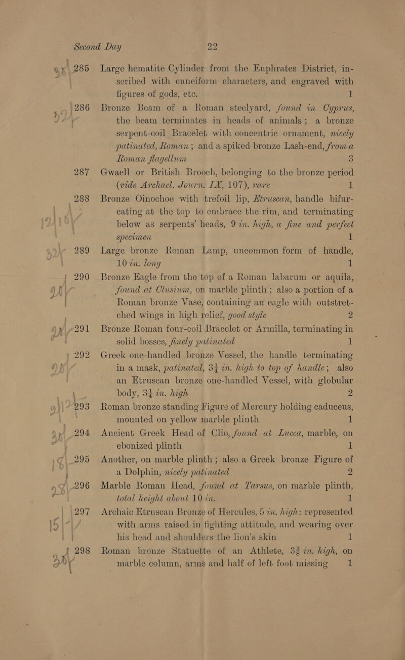 286 287 288 289 scribed with cuneiform characters, and engraved with figures of gods, ete. 1 Bronze Beam of a Roman steelyard, found in Cyprus, the beam terminates in heads of animals; a bronze serpent-coil Bracelet with concentric ornament, nicely patinated, Roman; and a spiked bronze Lash-end, from a Roman flagellum 3 Gwaell or British Brooch, belonging to the bronze period (vide Archael. Journ, LX, 107), rare 1 Bronze Oinochoe with trefoil lip, Héruscan, handle bifur- cating at the top to embrace the rim, and terminating below as serpents’ heads, 9 in. high, a fine and perfect specumen 1 Large bronze Roman Lamp, uncommon form of handle, 10 in. long 1 Bronze Eagle from the top of a Roman labarum or aquila, found at Clusium, on marble plinth; also a portion of a toman bronze Vase, containing an eagle with outstret- ched wings in high relief, good style 2 Bronze Roman four-coil Bracelet or Armilla, terminating in solid bosses, finely patinated 1 Greek one-handled bronze Vessel, the handle terminating in a mask, patinated, 34 in. high to top of handle; also an Htruscan bronze one-handled Vessel, with globular body, 34 in. high 2 Roman bronze standing Figure of Mercury holding caduceus, mounted on yellow marble plinth 1 Ancient Greek Head of Clio, found at Lucca, marble, on ebonized phnth 1 Another, on marble plinth ; also a Greek bronze Figure of a Dolphin, nicely patinated 2 Marble Roman Head, found at Tarsus, on marble plinth, total height about 10 in. | Archaic Etruscan Bronze of Hercules, 5 in. high: represented with arms raised in fighting attitude, and wearing over his head and shoulders the lion’s skin “h Roman bronze Statuette of an Athlete, 327. high, on marble column, arms and half of left foot missing 1