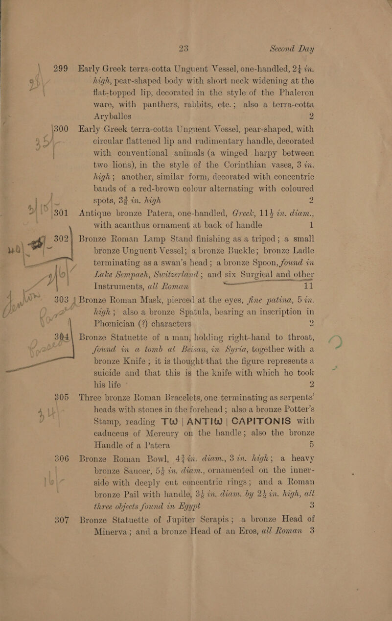   os 23 Second Day high, pear-shaped body with short neck widening at the flat-topped lip, decorated in the style of the Phaleron ware, with panthers, rabbits, etc.; also a terra-cotta Aryballos . 2 circular flattened lip and rudimentary handle, decorated with conventional animals (a winged harpy between two lions), in the style of the Corinthian vases, 3 an. high; another, similar form, decorated with concentric bands of a red-brown colour alternating with coloured spots, 33 in. high 2 with acanthus ornament at back of handle E bronze Unguent Vessel; a bronze Buckle; bronze Ladle terminating as a swan’s head; a bronze Spoon, found in aed ne Lake Sempach, Switzerland ; and six Surgical and other Instruments, all Roman Concent ai high; also a bronze Spatula, bearing an inscription in Phoenician (?) characters 2 found in a tomb at Beisan, in Syria, together with a bronze Knife ; it is thought that the figure represents a suicide and that this is the knife with which he took his life 2 heads with stones in the forehead ; also a bronze Potter’s Stamp, reading TW) |ANTIW | CAPITONIS with caduceus of Mercury on the handle; also the bronze Handle of a Patera 5 bronze Saucer, 5¢ 7m. diam., ornamented on the inner- side with deeply cut concentric rings; and a Roman bronze Pail with handle, 3$ in. diam. by 25 im. high, all three objects found in Kgypt Oo Minerva; and a bronze Head of an Eros, all Roman 3