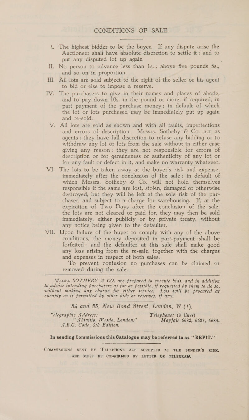 CONDITIONS OF SALE. 1. The highest bidder to be the buyer. If any dispute arise the Auctioneer shali have absolute discretion to settie it; and to put any disputed lot up again é II. No person to advance less than 1s.; above five pounds 5s., and so on in proportion. III. All lots are sold subject to the right of the seller or his agent to bid or else to impose a reserve. IV. The purchasers to give in their names and places of abode, and to pay down 10s. in the pound or more, if required, in part payment of the purchase money; in default of which the lot or lots purchased may be immediately put up again and re-sold. V. All lots are sold as shown and with all faults, imperfections and errors of description. Messrs. Sotheby &amp; Co. act as agents ; they have full discretion to refuse any bidding ox to withdraw any lot or lots from the sale without in either case giving any reason; they are not responsible for errors of description or for genuineness or authenticity of any lot or for any fault or defect in it, and make no warranty whatever. VI. The lots to be taken away at the buyer's risk and expense, immediately after the conclusion of the sale; in default of which Messrs. Sotheby &amp; Co. will not hold themselves responsible if the same are lost, stolen, damaged or otherwise destroyed, but they will be left at the sole risk of the pur- chaser, and subject to a charge for warehousing. If. at the expiration of Two Days after the conclusion of the sale, the lots are not cleared or paid for, they may then be sold immediately, either publicly or by private treaty, without any notice being given to the defaulter. VII. Upon failure of the buyer to comply with any of the above conditions, the money deposited in part-payment shall be forfeited; and the defaulter at this sale shall make good any loss arising from the re-sale, together with the charges and expenses in respect of both sales. To prevent confusion no purchases can be claimed or removed during the sale. Messrs. SOTHEBY &amp; CO. are prepared to execute bids, and in addition to advise intending purchasers as far as possible, if requested by them to do so, without making any charge for either service. Lots will be procured as cheaply as is permitted by other bids or reserves, if any. 84 and 35, New Bond Street, London, W.(1). elegraphic Address: Telephone: (3 lines) “ Abinitio, Wesdo, London.” Mayfair 6682, 6683, 6684. A.B.C. Code, 5th Edition. In sending Commissions this Catalogue may be referred to as ‘‘ REPIT.”’ -_—_—— COMMISSIONS SENT BY ‘TELEPHONE ARE ACCEPTED AT THE SENDER’S RISK, AND MUST BE CONFIRMED BY LETTER OR TELEGRAM,