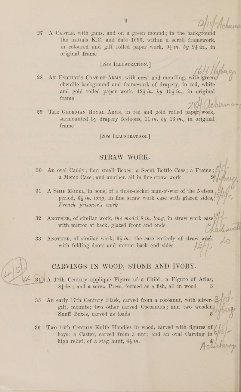 ran 28 29 30 ol OR By) : (2 Of j obsess A CASTLE, with guns, and on a green mound; in the background the initials K.C. and date 1695, within a scroll framework, in coloured and gilt rolled paper work, 947i. by 94%n., in original frame [See ILLUSTRATION. ] ‘Ly /bo Ni shoring AN Esquire’s Coar-oF-ARMS, with crest and mantling, with /green, fj jj chenille background and framework of drapery, in red, white and gold rolled paper work, 124 in. by 154 %m., in =e frame ia | 2X, g | or, Reran Cuany THE GEorGIAN Royat ARMS, In red and gold rolled paper, work, surmounted by drapery festoons, 11 in. by 13 %m., in original frame [See ILLUSTRATION. | STRAW WORK. )U4 An oval Caddy; four small Boxes; a Scent Bottle Case; a Frame; © ye fp a Memo Case; and another, alt: in fine straw work 3) \ Pier i A Suip Mopet, in bone, of a three-decker man-o’-war of the Nelson ! ! Hy, | period, 64 in. long, in fine straw work case with glazed sides,’ “/ / French prisoner's work ‘ ry ol ANOTHER, of similar work, the model 8 in. long, in straw work “} 1) with mirror at back, glazed front and ends fj fi tp 7) L. f i hl ie he olin Li : ] ANOTHER, of similar work, 94 m., the case entirely of straw work 2 y with folding doors and mirror back and sides / HF I. f ; ff CARVINGS IN woop, STONE AND IVORY. 841.3; and a screw Press, formed as a fish, all in wood a 36 ip gilt, mounts; two other carved Cocoanuts; and two wooden, ‘) .g, | j J tert Snuff Boxes, carved as toads i j : Two 16th Century Knife Handles in wood, carved with figures of “i boys; a Caster, carved from a nut; and an oval Carving in high relief, of a stag hunt, 44 in. 4 - Le £ ie ; C/ he Fg 