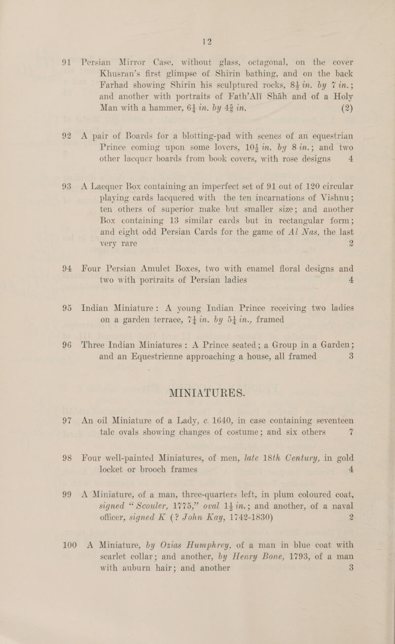 ot 93 94. 96 9% 98 29 V2 Persian Mirror Case, without glass, octagonal, on the cover Khusran’s first ghmpse of Shirin bathing, and on the back Farhad showing Shirin his sculptured rocks, 84 in. by 7 in.; and another with portraits of Fath’Ali Shah and of a Holy Man with a hammer, 64 in. by 48 in. (2) A pair of Boards for a blotting-pad with scenes of an equestrian Prince coming upon some lovers, 104i. by 81n.; and two other lacquer boards from book covers, with rose designs 4 A Lacquer Box containing an imperfect set of 91 out of 120 circular playing cards lacquered with the ten incarnations of Vishnu; ten others of superior make but smaller size; and another Box containing 13 similar cards but in rectangular form; and eight odd Persian Cards for the game of Ai Nas, the last very Tare 2 Four Persian Amulet Boxes, two with enamel floral designs and two with portraits of Persian ladies 4 Indian Miniature: A young Indian Prince receiving two ladies on a garden terrace, 74in. by 541n., framed Three Indian Miniatures: A Prince seated; a Group in a Garden; and an Equestrienne approaching a house, all framed 3 MINIATURES. An oil Miniature of a Lady, c. 1640, in case containing seventeen tale ovals showing changes of costume; and six others 7 Four well-painted Miniatures, of men, late 18th Century, in gold locket or brooch frames 4 A Miniature, of a man, three-quarters left, in plum coloured coat, signed “ Scouler, 1775,” oval 141n.; and another, of a naval ofticer, signed K (? John Kay, 1742-1830) 2 scarlet collar; and another, by Henry Bone, 1793, of a man
