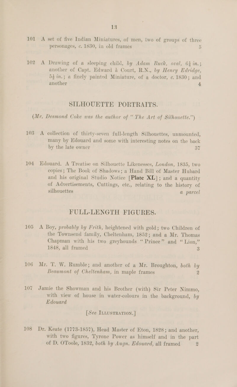 101 A set of five Indian Miniatures, of men, two of groups of three personages, c. 1830, in old frames 5 102 A Drawing of a sleeping child, by Adam Buck, oval, 64 in.; another of Capt. Edward a Court, R.N., by Henry Edridge, 5$in.; a finely painted Miniature, of a doctor, c. 1830; and another 4 SILHOUETTE PORTRAITS. (Mr. Desmond Coke was the author of “ The Art of Silhouette.”) 103 A collection of thirty-seven full-length Silhouettes, unmounted, many by Edouard and some with interesting notes on the back by the late owner 3” 104 Edouard. A Treatise on Silhouette Likenesses, London, 1835, two copies; The Book of Shadows; a Hand Bill of Master Hubard and his original Studio Notice [Plate XL]; and a quantity of Advertisements, Cuttings, etc., relating to the history of silhouettes a parcel FULL-LENGTH FIGURES. 105 A Boy, probably by Frith, heightened with gold; two Children of the Townsend family, Cheltenham, 1852; and a Mr. Thomas Chapman with his two greyhounds “Prince” and “ Lion,” 1848, all framed 3 106 Mr. T. W. Rumble; and another of a Mr. Broughton, both by Beaumont of Cheltenham, in maple frames 2 107 Jamie the Showman and his Brother (with) Sir Peter Nimmo, with view of house in water-colours in the background, by Edouard [See ILLUSTRATION. | 108 Dr. Keate (1773-1857), Head Master of Eton, 1828; and another, with two figures, Tyrone Power as himself and in the part of D. OToole, 1832, both by Augn. Edouard, all framed 2