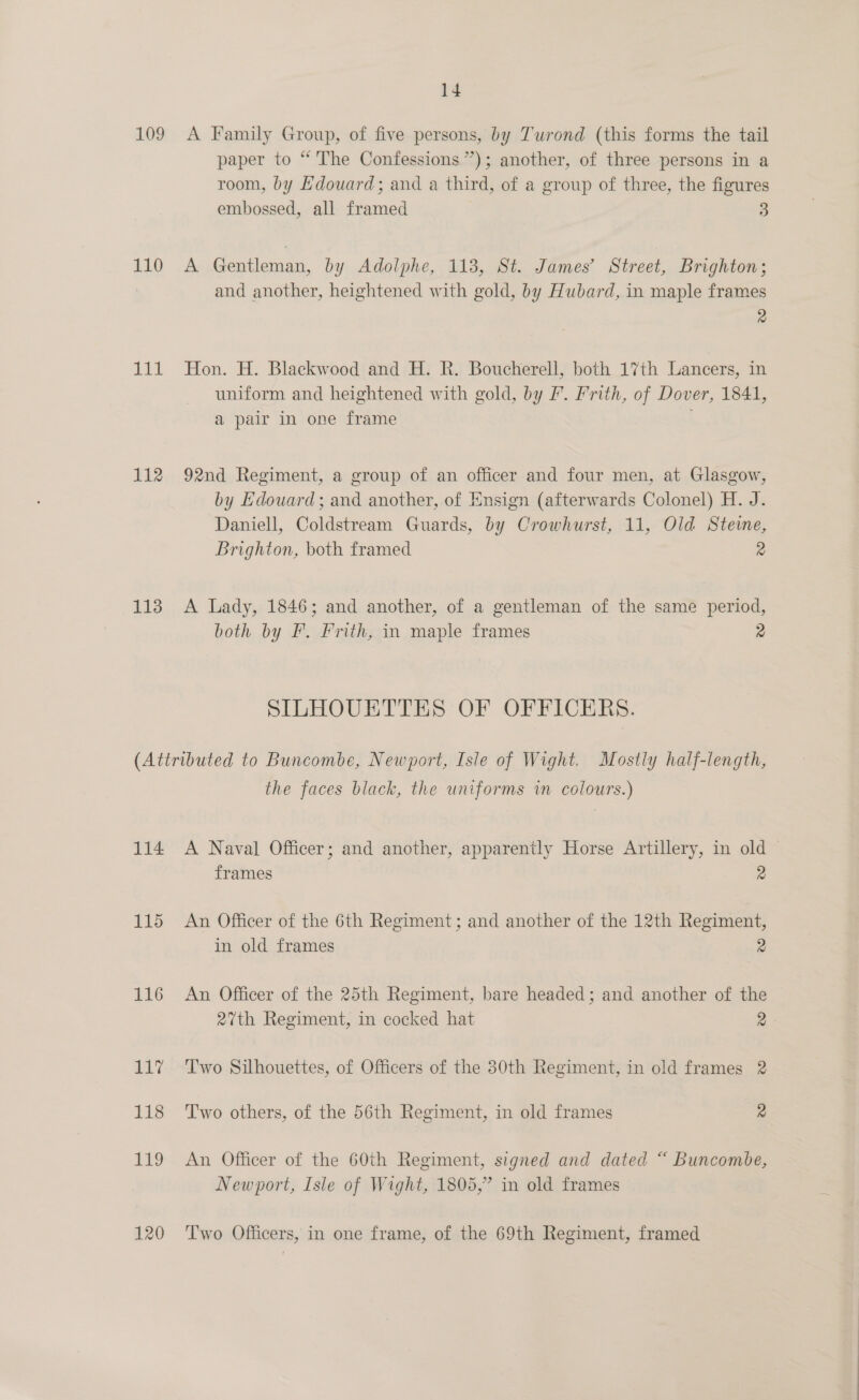 109 110 ti 112 113 14 A Family Group, of five persons, by Turond (this forms the tail paper to “ The Confessions”); another, of three persons in a room, by Hdouard; and a third, of a group of three, the figures embossed, all framed 3 A Gentleman, by Adolphe, 113, St. James’ Street, Brighton; and another, heightened with gold, by Hubard, in maple frames 2 Hon. H. Blackwood and H. R. Boucherell, both 17th Lancers, in uniform and heightened with gold, by P. Frith, of Dover, 1841, a pair in one frame 92nd Regiment, a group of an officer and four men, at Glasgow, by Edouard; and another, of Ensign (afterwards Colonel) H. J. Daniell, Coldstream Guards, by Crowhurst, 11, Old Steve, Brighton, both framed 2 A Lady, 1846; and another, of a gentleman of the same period, both by F. Frith, in maple frames 2 SILHOUETTES OF OFFICERS. 114 115 116 a a 118 119 120 the faces black, the uniforms im colours.) A Naval Officer; and another, apparently Horse Artillery, in old © frames 2 An Officer of the 6th Regiment; and another of the 12th Regiment, in old frames 2 An Officer of the 25th Regiment, bare headed; and another of the 27th Regiment, in cocked hat 2 Two Silhouettes, of Officers of the 30th Regiment, in old frames 2 Two others, of the 56th Regiment, in old frames 2 An Officer of the 60th Regiment, signed and dated “ Buncombe, Newport, Isle of Wight, 1805,” in old frames Two Officers, in one frame, of the 69th Regiment, framed