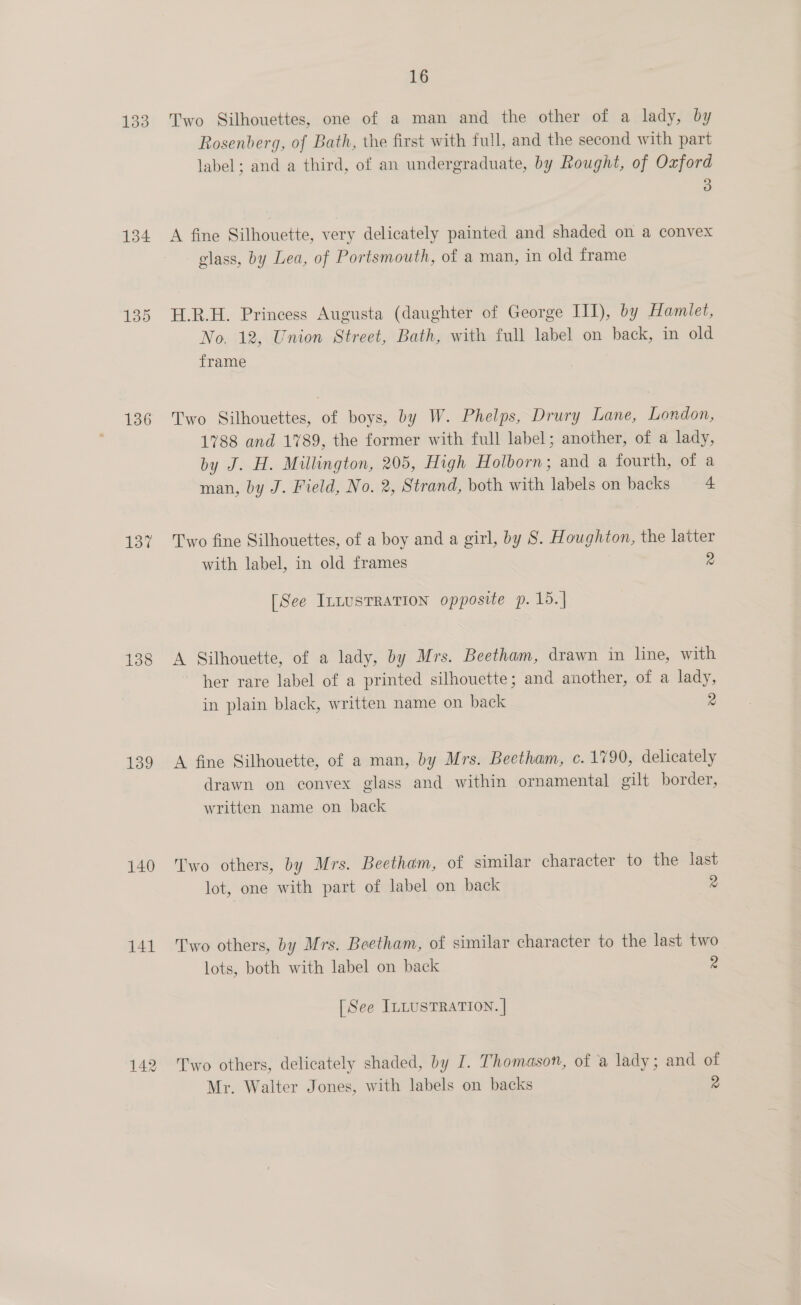 133 134 136 137 138 139 140 141 142 16 Two Silhouettes, one of a man and the other of a lady, by Rosenberg, of Bath, the first with full, and the second with part label; and a third, of an undergraduate, by Rought, of Oxford 3 A fine Silhouette, very delicately painted and shaded on a convex glass, by Lea, of Portsmouth, of a man, in old frame H.R.H. Princess Augusta (daughter of George III), by Hamlet, No. 12, Union Street, Bath, with full label on back, in old frame Two Silhouettes, of boys, by W. Phelps, Drury Lane, London, 1788 and 1789, the former with full label; another, of a lady, by J. H. Millington, 205, High Holborn; and a fourth, of a man, by J. Field, No. 2, Strand, both with labels on backs 4 Two fine Silhouettes, of a boy and a girl, by 8. Houghton, the latter with label, in old frames 2 [See IntusTRATION opposite p. 15.] A Silhouette, of a lady, by Mrs. Beetham, drawn in line, with her rare label of a printed silhouette; and another, of a lady, in plain black, written name on back 2 A fine Silhouette, of a man, by Mrs. Beetham, c.1790, delicately drawn on convex glass and within ornamental gilt border, written name on back Two others, by Mrs. Beetham, of similar character to the last lot, one with part of label on back 2 Two others, by Mrs. Beetham, of similar character to the last two lots, both with label on back 2 [See ILLUSTRATION. | Two others, delicately shaded, by I. Thomason, of a lady; and of Mr. Walter Jones, with labels on backs 2