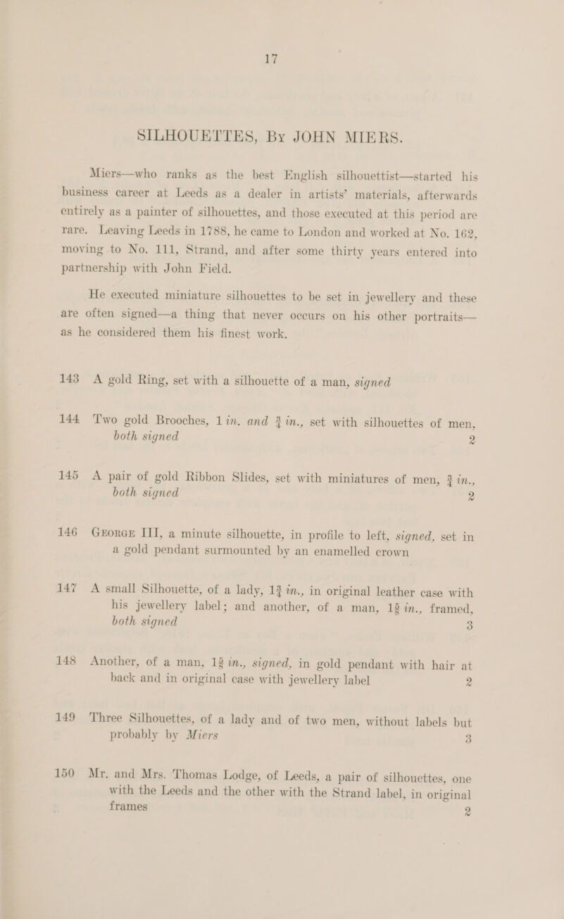 SILHOUETTES, By JOHN MIERS. Miers—who ranks as the best English silhouettist—started his business career at Leeds as a dealer in artists’ materials, afterwards entirely as a painter of silhouettes, and those executed at this period are rare. Leaving Leeds in 1788, he came to London and worked at No. 162, moving to No. 111, Strand, and after some thirty years entered into partnership with John Field. He executed miniature silhouettes to be set in jewellery and these are often signed—a thing that never occurs on his other portraits— as he considered them his finest work. 143 A gold Ring, set with a silhouette of a man, signed 144 ‘Two gold Brooches, lin. and 3 in., set with silhouettes of men, both signed 2 145 A pair of gold Ribbon Slides, set with miniatures of men, 2 1Nn., both signed 2 146 GeEorcE ITI, a minute silhouette, in profile to left, signed, set in a gold pendant surmounted by an enamelled crown 147 A small Silhouette, of a lady, 1% im., in original leather case with his jewellery label; and another, of a man, 18 in., framed, both signed 3 148 Another, of a man, 12 i., signed, in gold pendant with hair at back and in original case with jewellery label 2 149 ‘Three Silhouettes, of a lady and of two men, without labels but probably by Miers 3 150 Mr. and Mrs. Thomas Lodge, of Leeds, a pair of silhouettes, one with the Leeds and the other with the Strand label, in original frames 4