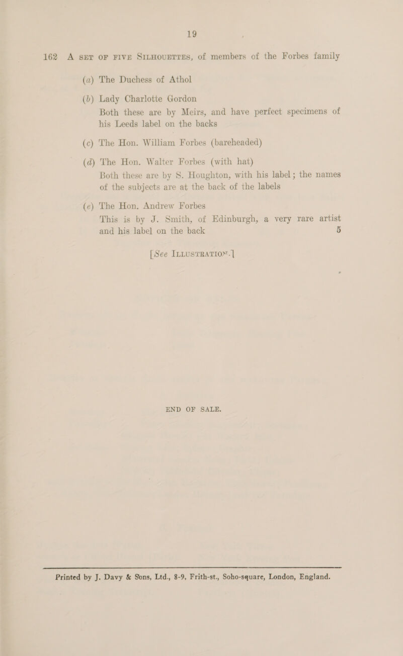 162 A sET oF FIVE SILHOUETTES, of members of the Forbes family (a) The Duchess of Athol (b) Lady Charlotte Gordon Both these are by Meirs, and have perfect specimens of his Leeds label on the backs (c) The Hon. William Forbes (bareheaded) (d) The Hon. Walter Forbes (with hat) Both these are by 8S. Houghton, with his label; the names of the subjects are at the back of the labels (e) The Hon. Andrew Forbes This is by J. Smith, of Edinburgh, a very rare artist and his label on the back 5 [See InLusTRATIO™.] END OF SALE.  Printed by J. Davy &amp; Sons, Ltd., 8-9, Frith-st., Soho-square, London, England.