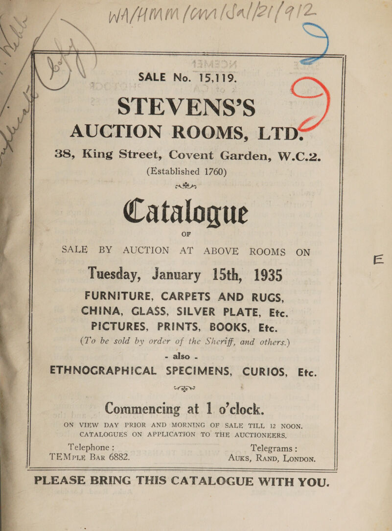 Wafamm (onal Sal/2t (9 sei   yt) =&lt; oy al an. SALE’ No. 15,119, oS STEVEN S’S , AUCTION ROOMS, LTD: 38, King Street, Covent Garden, W.C.2. (Established 1760) Catalogue OF SALE BY AUCTION AT ABOVE ROOMS ON Tuesday, January 15th, 1935 FURNITURE, CARPETS AND RUGS, CHINA, GLASS, SILVER PLATE, Etc. PICTURES, PRINTS, BOOKS, Etc. (To be sold by order of the Sheriff, and others.) - also - ETHNOGRAPHICAL SPECIMENS, CURIOS, Etc. Cf ohe Ww    Commencing at | o’clock. ON VIEW DAY PRIOR AND MORNING OF SALE TILL 12 NOON. CATALOGUES ON APPLICATION TO THE AUCTIONEERS. Telephone : Telegrams : TEMPLE Bar 6882. AuKs, Ranp, Lonpon.    