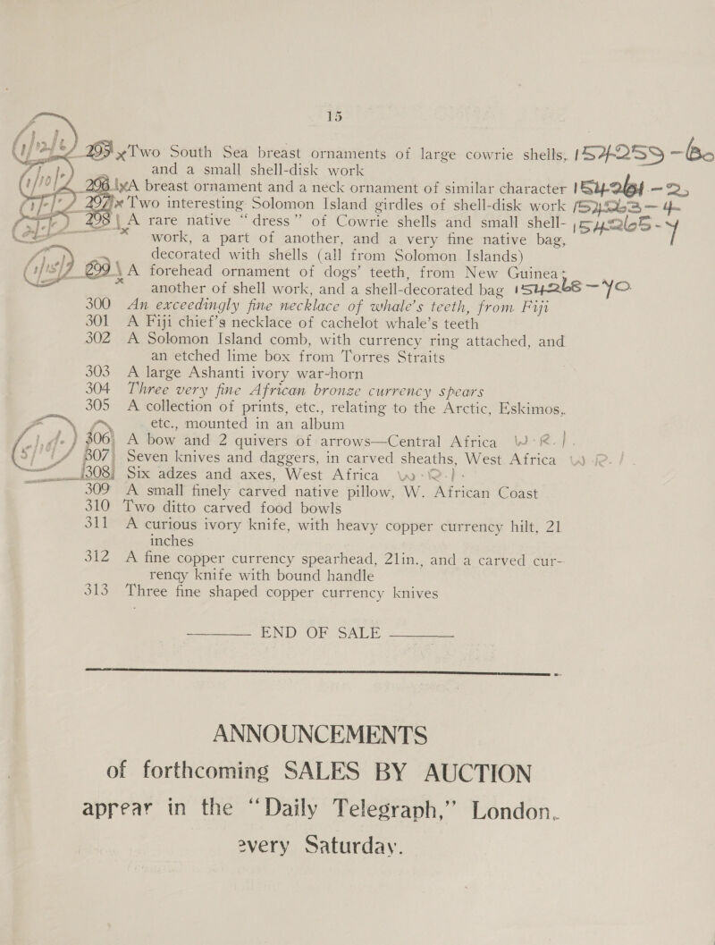 Ue ha 205 x Two South Sea breast ornaments of large cowrie shells, ISAQ39 =e : and a small shell-disk work 3 A 258.\xA breast ornament and a neck ornament of similar character Sy 26s.—-2, ‘4 297'«'Two interesting Solomon Island girdles of shell-disk work (52263 — 4 =) 298\ A rare native “dress” of Cowrie shells and small shell- Sysales - je) Ah, [SH y al work, a part of another, and a very fine native bag, ree = decorated with shells (all from Solomon Islands) S17 299 A forehead ornament of dogs’ teeth, from New Guinea: | another of shell work, and a shell-decorated bag isy2tbs —Yo. 300 An exceedingly fine necklace of whale’s teeth, from Fiji 301 A Fiji chief’s necklace of cachelot whale’s teeth 302 A Solomon Island comb, with currency ring attached, and an etched lime box from Torres Straits 303 A large Ashanti ivory war-horn 304 Three very fine African bronze currency spears 305 A collection of prints, etc., relating to the Arctic, Eskimos, EN ON etc., mounted in an album we gfe } $06, A bow and 2 quivers of arrows—Central Africa WR. |. \2/° UA B07) Seven knives and daggers, in carved sheaths, West Africa \) (© OST ix adzes and-axes, West Africa wo -i@-)- ie 309 A small finely carved native pillow, W. African Coast 310 Two ditto carved food bowls S11 A curious ivory knife, with heavy copper currency hilt, 21 inches 312 A fine copper currency spearhead, 2lin., and a carved cur- rengy knife with bound handle 313 Three fine shaped copper currency knives       Ps 4, ; wd PND On SALE  ANNOUNCEMENTS of forthcoming SALES BY AUCTION aprear in the “Daily Telegraph,’ London. every Saturday.