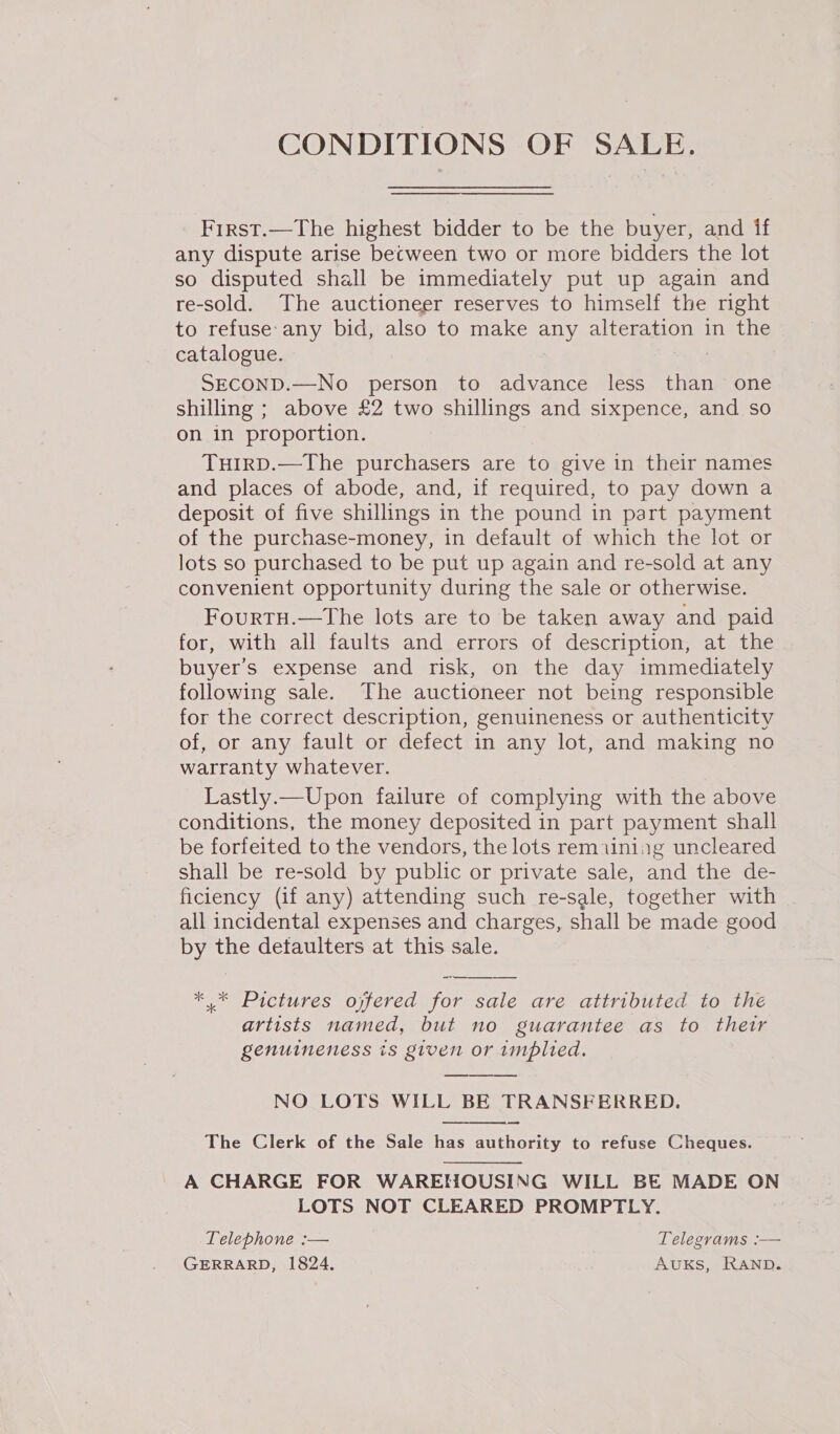CONDITIONS OF SALE. First.—The highest bidder to be the buyer, and if any dispute arise between two or more bidders the lot so disputed shall be immediately put up again and re-sold. The auctioneer reserves to himself the right to refuse: any bid, also to make any alteration in the catalogue. SECOND.—No person to advance less than one shilling ; above £2 two shillings and sixpence, and so on in proportion. TuH1IRD.—The purchasers are to give in their names and places of abode, and, if required, to pay down a deposit of five shillings in the pound in part payment of the purchase-money, in default of which the lot or lots so purchased to be put up again and re-sold at any convenient opportunity during the sale or otherwise. Fourtu.—The lots are to be taken away and paid for, with all faults and errors of description, at the buyer’s expense and risk, on the day immediately following sale. The auctioneer not being responsible for the correct description, genuineness or authenticity of, or any fault or defect in any lot, and making no warranty whatever. Lastly.—Upon failure of complying with the above conditions, the money deposited in part payment shall be forfeited to the vendors, the lots remiining uncleared shall be re-sold by public or private sale, and the de- ficiency (if any) attending such re-sale, together with all incidental expenses and charges, shall be made good by the detaulters at this sale. ** Pictures ojfered for sale are attributed to the artists named, but no guarantee as to thetr genuineness is given or implied. NO LOTS WILL BE TRANSFERRED. —  The Clerk of the Sale has authority to refuse Cheques. A CHARGE FOR WAREHOUSING WILL BE MADE ON LOTS NOT CLEARED PROMPTLY. Telephone :— Telegrams :— GERRARD, 1824. AUKS, RAND.