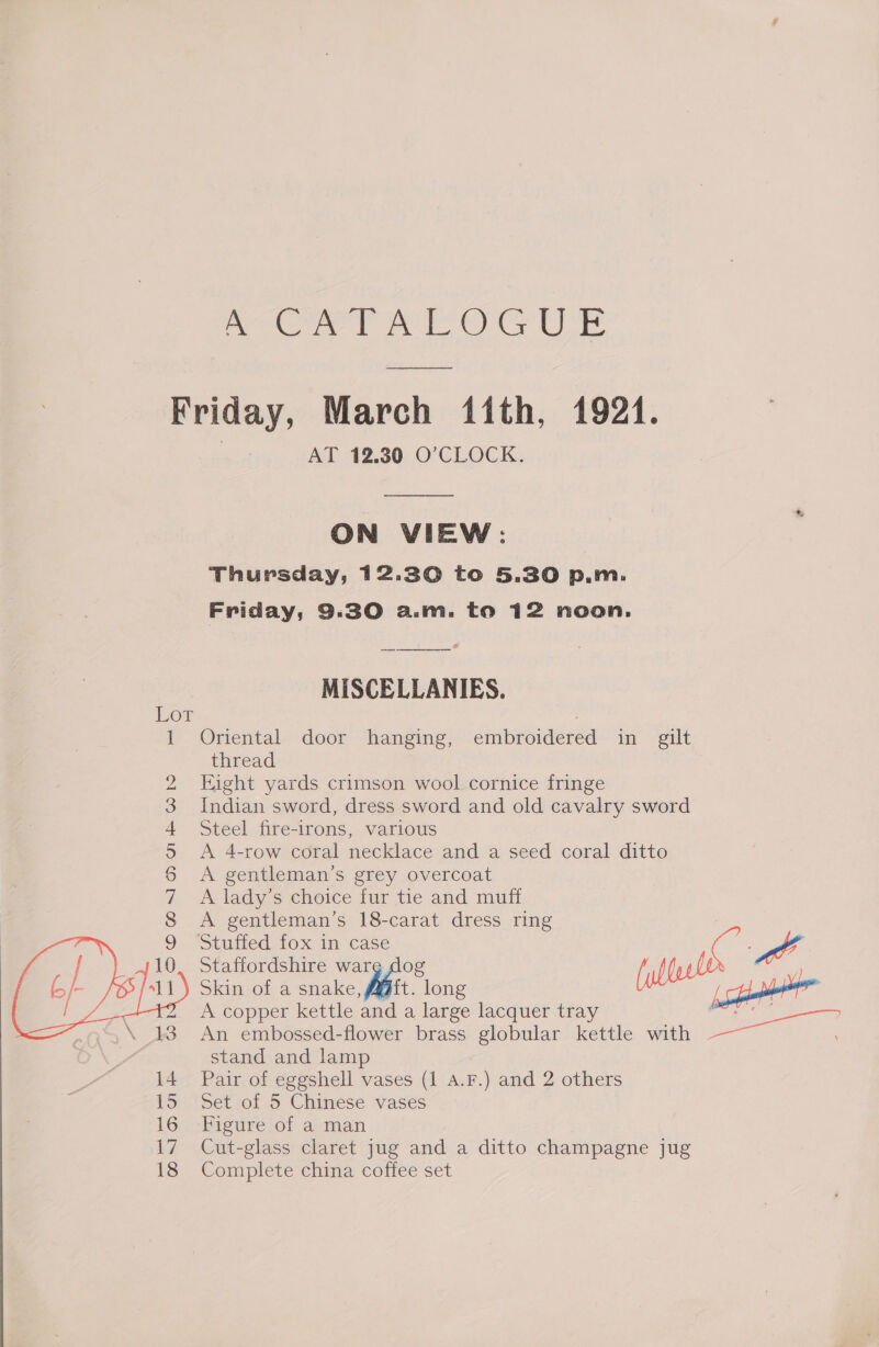 ee Pe Oe Friday, March 11th, 1921. AT 12.30 O’CLOCK. ON VIEW: Thursday, 12.30 to 5.30 p.m. MISCELLANIES. Oriental door hanging, embroidered in gilt thread Eight yards crimson wool cornice fringe Indian sword, dress sword and old cavalry sword Steel fire-irons, various A 4-row coral necklace and a seed coral ditto A gentleman’s grey overcoat A lady’s choice fur tie and muff A gentleman’s 18-carat dress ring mtutied- 10x in case Staffordshire ware dog 1p LO cd Skin of a snake, Aft. long Leer oT — — CO MOND o£ Wh   2 yom il A copper kettle and a large lacquer tray An embossed-flower brass globular kettle with stand and lamp 14 Pair of eggshell vases (1 4.F.) and 2 others 15 Set of 5 Chinese vases 16; Figurélot avman 17 Cut-glass claret jug and a ditto champagne jug