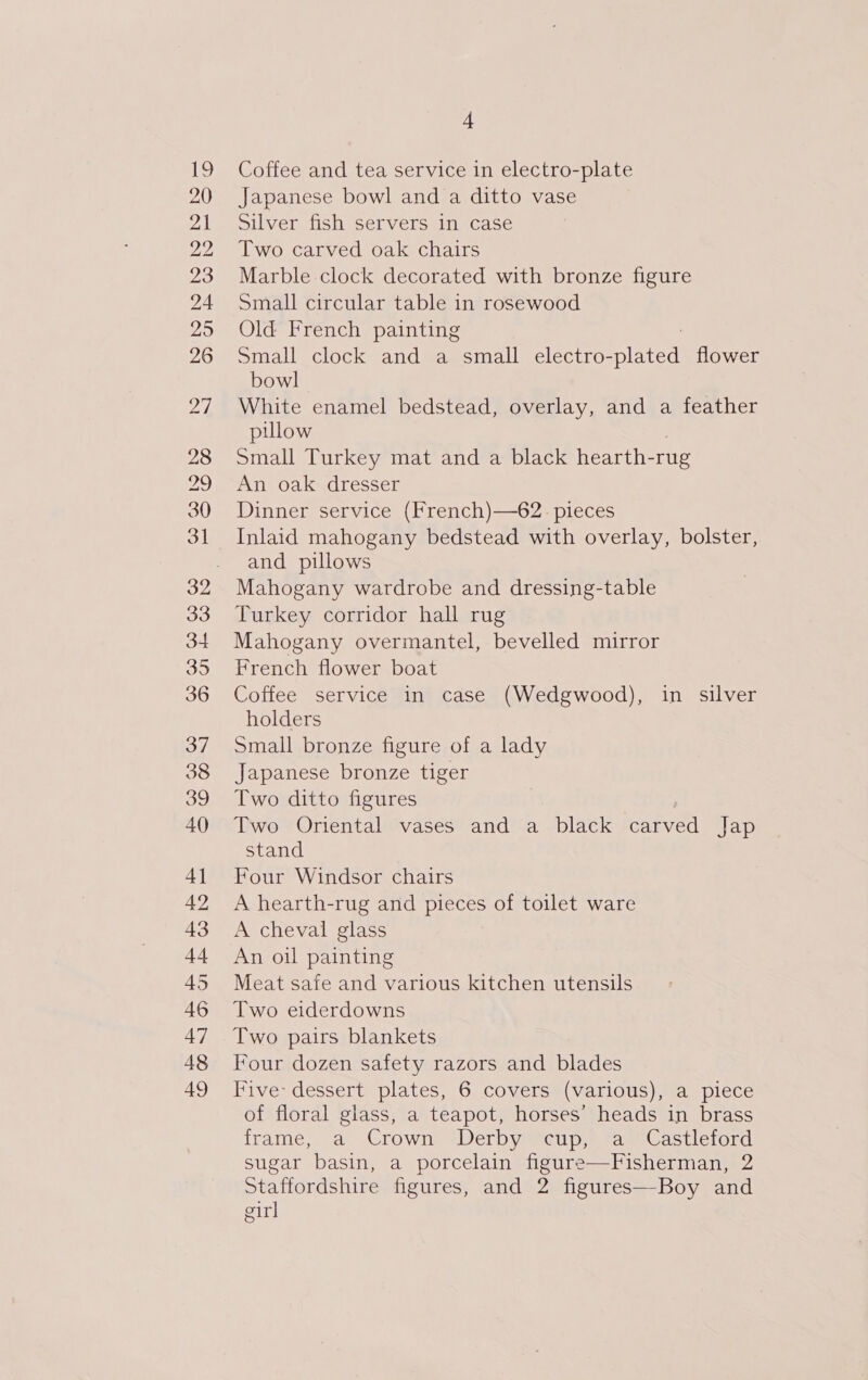 20 21 22 23 24 25 26 Zh 4 Japanese bowl and a ditto vase Silver fish servers in case Two carved oak chairs Marble clock decorated with bronze figure Small circular table in rosewood Old French painting Small clock and a small electro- ET flower bowl White enamel bedstead, overlay, and a feather pillow Small Turkey mat and a black hearth-rug An oak dresser Dinner service (French)—62. pieces and pillows Turkey corridor hall rug Mahogany overmantel, bevelled mirror French flower boat Coffee service in case (Wedgwood), in silver holders Small bronze figure of a lady Japanese bronze tiger Two ditto figures Two Oriental vases and a black carved Jap stand Four Windsor chairs A hearth-rug and pieces of toilet ware A cheval glass An oil painting Meat safe and various kitchen utensils Two eiderdowns Two pairs blankets Four dozen safety razors and blades Five: dessert plates, 6 covers (various), a piece of floral glass, a teapot, horses’ heads in brass frame,. a Crown: +Derby cup. faseCastleford sugar basin, a porcelain figure—Fisherman, 2 Staffordshire figures, and 2 figures—Boy and girl