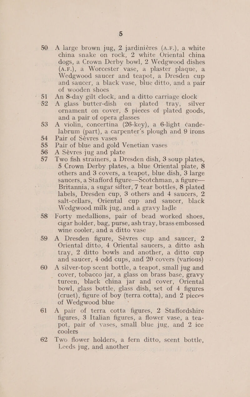 50 92 53 54 55 56 97 58 59 60 61 62 A large brown jug, 2 jardiniéres (A.F.), a white china snake on rock, 2 white Oriental china dogs, a Crown Derby bowl, 2 Wedgwood dishes (A.F.), a Worcester vase, a plaster plaque, a Wedgwood saucer and teapot, a Dresden cup and saucer, a black vase, blue ditto, and a pair of wooden shoes An 8-day gilt clock, and a ditto carriage clock A glass butter- dish on plated tray, silver ornament on cover, 5 pieces of plated goods, and a pair of opera glasses A violin, concertina (26- -key), a 6-light cande- labrum (part), a carpenter’s plough and 9 irons Pair of Sévres vases Pair of blue and gold Venetian vases A Sévres jug and plate Two fish strainers, a Dresden dish, 3 soup plates, 5 Crown Derby plates, a blue Oriental plate, 8 others and 3 covers, a teapot, blue dish, 3 large saucers, a Stafford figure—Scotchman, a figure— Britannia, a sugar sifter, 7 tear bottles, 8 plated labels, Dresden cup, 3 others and 4 saucers, 2, salt-cellars, Oriental cup and saucer, black Wedgwood milk jug, and a gravy ladle Forty medallions, pair of bead worked shoes, cigar holder, bag, purse, ash tray, brass embossed wine cooler, and a ditto vase A Dresden figure, Sévres cup and saucer, 2 Oriental ditto, 4 Oriental saucers, a ditto ash tray, 2 ditto bowls and another, a ditto cup and saucer, 4 odd cups, and 20 covers (various) A silver-top scent bottle, a teapot, small jug and tureen, black china jar and cover, Oriental bowl, glass bottle, glass dish, set of 4 figures (cruet), figure of boy (terra cotta), and 2 pieces of Wedgwood blue | A pair of terra cotta figures, 2 Staffordshire figures, 3 Italian figures, a flower vase, a tea- pot, pair of vases, small blue jug, and 2 ice Two flower holders, a fern ditto, scent bottle, Leeds jug, and another