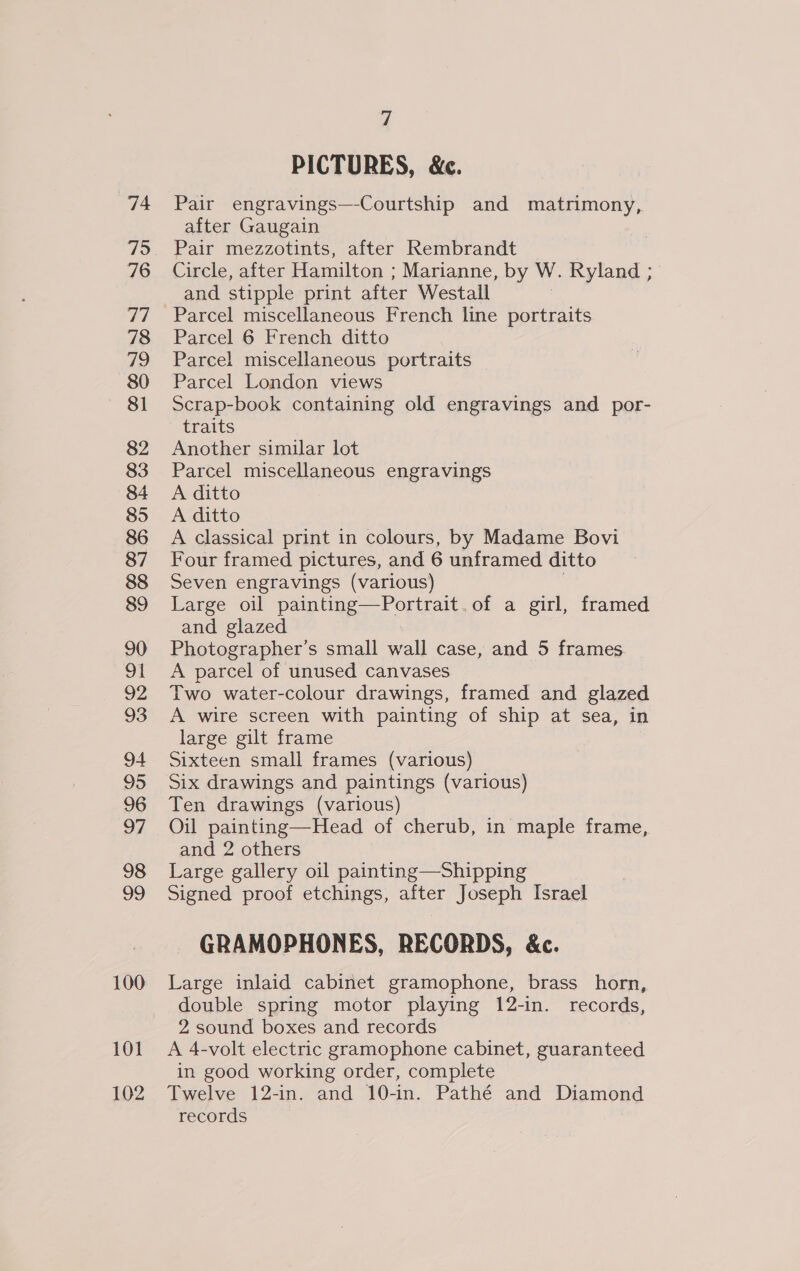 74 75 76 TT 78 q 80 81 82 83 84 85 86 87 88 89 90 on 92 93 94 95 96 97 98 99 100 101 102 7 PICTURES, &amp;c. Pair engravings—-Courtship and matrimony, after Gaugain Pair mezzotints, after Rembrandt Circle, after Hamilton ; Marianne, by W. Ryland ; and stipple print after Westall | Parcel 6 French ditto Parcel miscellaneous portraits Parcel London views Scrap-book containing old engravings and por- traits Another similar lot Parcel miscellaneous engravings A ditto A ditto A classical print in colours, by Madame Bovi Four framed pictures, and 6 unframed ditto Seven engravings (various) | Large oil painting—Portrait.of a girl, framed and glazed Photographer’s small wall case, and 5 frames A parcel of unused canvases Two water-colour drawings, framed and glazed A wire screen with painting of ship at sea, in large gilt frame Sixteen small frames (various) Six drawings and paintings (various) Ten drawings (various) Oil painting—Head of cherub, in maple frame, and 2 others Large gallery oil painting—Shipping Signed proof etchings, after Joseph Israel GRAMOPHONES, RECORDS, &amp;c. Large inlaid cabinet gramophone, brass horn, double spring motor playing 12-in. records, 2 sound boxes and records A 4-volt electric gramophone cabinet, guaranteed in good working order, complete Twelve 12-in. and 10-in. Pathé and Diamond records |