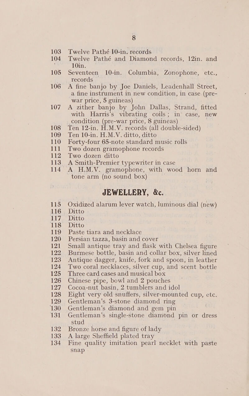 103 104 105 107 108 109 110 111 112 115 117 118 119 120 121 122 123 124 125 126 127 128 129 130 131 132 133 134 8 Twelve Pathé 10-in. records Twelve Pathé and Diamond records, 12in. and 10in. Seventeen 10-in. Columbia, Zonophone, etc., records A fine banjo by Joe Daniels, Leadenhall Street, _a fine instrument in new condition, in case (pre- war price, 5 guineas) A zither banjo by John Dallas, Strand, fitted with Harris’s vibrating coils; in’ case, new condition (pre-war price, 8 guineas) | Ten 12-in. H.M.V. records (all double-sided) Ten 10-in. H.M.V. ditto, ditto Forty-four 65-note standard music rolls Two dozen gramophone records Two dozen ditto A Smith-Premier typewriter in case A H.M.V. gramophone, with wood horn and JEWELLERY, &amp;c. Oxidized alarum lever watch, luminous dial (new) Ditto Ditto Ditto Paste tiara and necklace Persian tazza, basin and cover Small antique tray and flask with Chelsea figure Burmese bottle, basin and collar box, silver lined Antique dagger, knife, fork and spoon, in leather Two coral necklaces, silver cup, and scent bottle Three card cases and musical box Chinese pipe, bowl and 2 pouches Cocoa-nut basin, 2 tumblers and idol Eight very old snuffers, silver-mounted cup, etc. Gentleman’s 3-stone diamond ring Gentleman’s diamond and gem pin Gentleman’s single-stone diamond pin or dress Suastal een Bronze horse and figure of lady A large Sheffield plated tray Fine quality imitation pearl necklet with paste snap