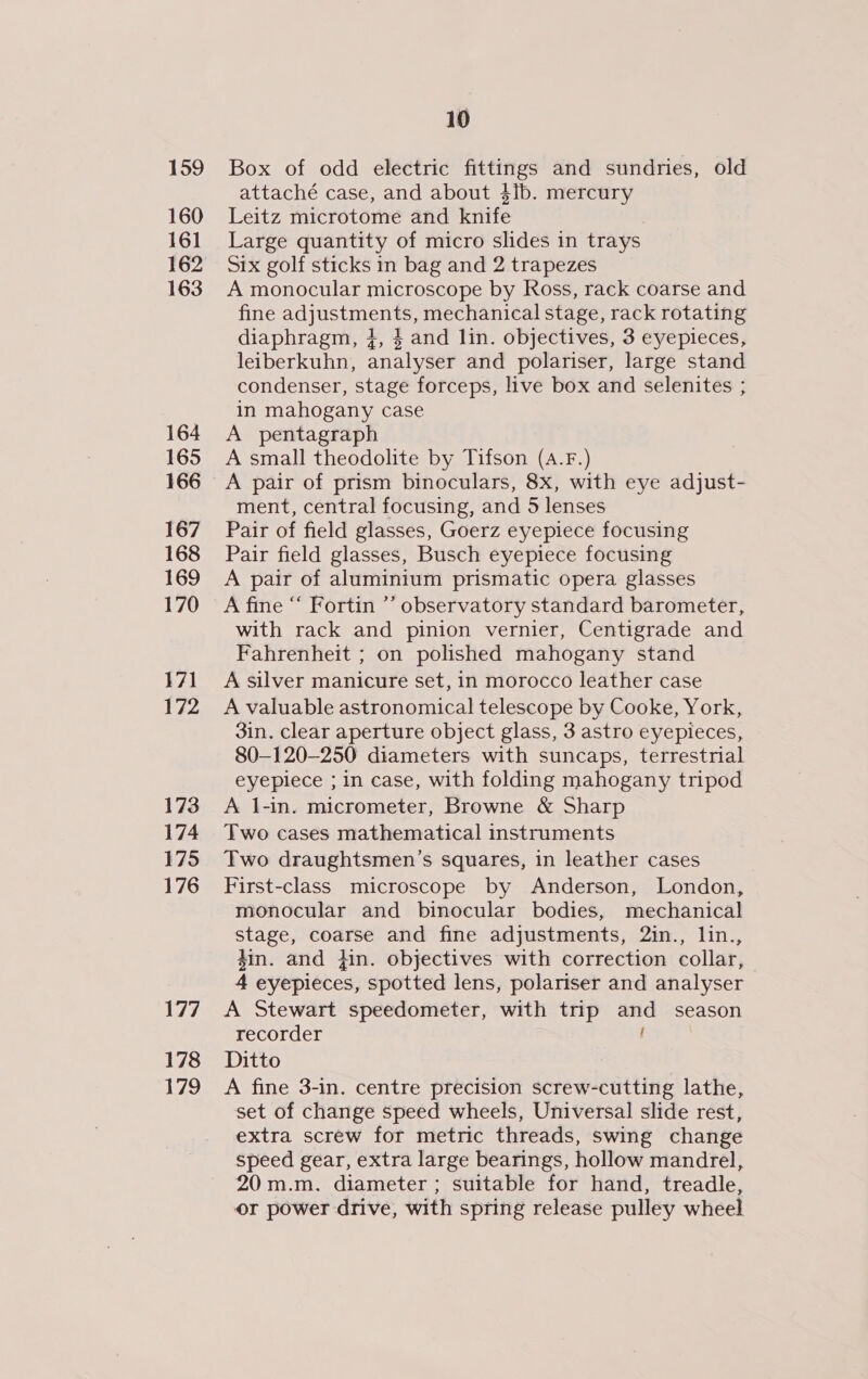 159 160 161 163 164 165 166 167 168 169 170 171 172 173 174 175 176 177 178 179 10 Box of odd electric fittings and sundries, old attaché case, and about $ib. mercury Leitz microtome and knife Large quantity of micro slides in trays Six golf sticks in bag and 2 trapezes A monocular microscope by Ross, rack coarse and fine ANS EISSN mechanical stage, rack rotating diaphragm, 4, 4 and lin. objectives, 3 eyepieces, leiberkuhn, analyser and polariser, large stand condenser, stage forceps, live box and selenites ; in mahogany case A pentagraph A small theodolite by Tifson (A.F.) ment, central focusing, and 5 lenses Pair of field glasses, Goerz eyepiece focusing Pair field glasses, Busch eyepiece focusing A pair of aluminium prismatic opera glasses A fine “‘ Fortin ’’ observatory standard barometer, with rack and pinion vernier, Centigrade and Fahrenheit ; on polished mahogany stand A silver manicure set, in morocco leather case A valuable astronomical telescope by Cooke, York, 3in. clear aperture object glass, 3 astro eyepieces, 80—120-250 diameters with suncaps, terrestrial eyepiece ; in case, with folding mahogany tripod A j-in. micrometer, Browne &amp; Sharp Two cases mathematical instruments Two draughtsmen’s squares, in leather cases First-class microscope by Anderson, London, monocular and binocular bodies, mechanical Sage: coarse and fine adjustments, 2in., lin., din. and fin. objectives with correction collar, 4 eyepieces, spotted lens, polariser and analyser A Stewart speedometer, with trip aa season recorder Ditto A fine 3-in. centre precision screw-cutting lathe, set of change speed wheels, Universal slide rest, extra screw for metric threads, swing change speed gear, extra large bearings, hollow mandrel, 20 m.m. diameter ; suitable for hand, treadle, or power drive, with spring release pulley wheel