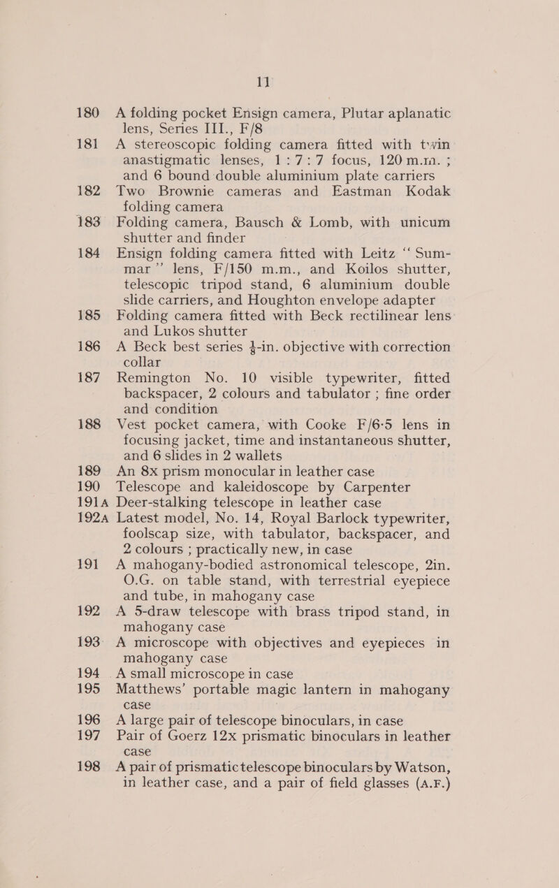 180 181 182 183 184 185 186 187 188 189 190 1914 192A 191 192 193: 194 195 196 197 198 1} A folding pocket Ensign camera, Plutar aplanatic lens, Series III., F/8 A stereoscopic folding camera fitted with twin anastigmatic lenses, 1:7: 7 focus, 120 m.ra. ; and 6 bound double aluminium plate carriers Two Brownie cameras and Eastman Kodak folding camera Folding camera, Bausch &amp; Lomb, with unicum shutter and finder Ensign folding camera fitted with Leitz ‘‘ Sum- mar’ lens, F/150 m.m., and Koilos shutter, telescopic tripod stand, 6 aluminium double slide carriers, and Houghton envelope adapter Folding camera fitted with Heel rectilinear lens: and Lukos shutter A Beck best series 4-in. oiasaties with correction collar Remington No. 10 visible typewriter, fitted backspacer, 2 colours and tabulator ; fine order and condition Vest pocket camera, with Cooke F/6-5 lens in focusing jacket, time and instantaneous shutter, and 6 slides in 2 wallets An 8x prism monocular in leather case Telescope and kaleidoscope by Carpenter Deer-stalking telescope in leather case Latest model, No. 14, Royal Barlock typewriter, foolscap size, with tabulator, backspacer, and 2 colours ; practically new, in case A mahogany-bodied astronomical telescope, 2in. O.G. on table stand, with terrestrial eyepiece and tube, in mahogany case A 5-draw telescope with brass tripod stand, in mahogany case A microscope with objectives and eyepieces in mahogany case Matthews’ portable magic lantern in mahogany case A large pair of telescope binoculars, in case Pair of Goerz 12x prismatic binoculars in leather case A pair of prismatic telescope binoculars by Watson, in leather case, and a pair of field glasses (A.F.)