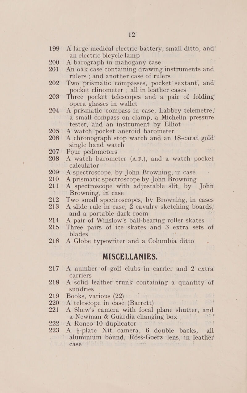 199 200 201 202 205 206 207 208 210 211 212 213 214 215 217 218 ral 220 221 222 12 A large medical electric battery, small ditto, and’ an electric bicycle lamp | A barograph in mahogany case An oak case containing drawing instruments and rulers ; and another case of rulers Two prismatic compasses, pocket ‘sextant, and pocket clinometer ; all in leather cases Three pocket’ telescopes and a pair of folding opera glasses in wallet A prismatic compass in case, Labbey telemetre, ‘a small compass on clamp, a Michelin pressure tester, and an instrument by Elliot A’ watch pocket aneroid barometer A chronograph stop watch and an 18-carat gold single hand watch Four pedometers A watch barometer (A.F.), and a watch pocket calculator a. \¢ A spectroscope, by John Browning, in case A prismatic spectroscope by John Browning A spectroscope with adjustable slit, by John ' Browning, in case Two small spectroscopes, by Browning, in cases A slide rule in case, 2 cavalry sketching boards, and a portable dark room A pair of Winslow’s ball-bearing roller skates Three pairs of ice skates and 3 extra sets of blades A Globe typewriter and a Columbia ditto MISCELLANIES. A number of golf clubs in carrier and 2 extra carriers A solid leather trunk containing a quantity of sundries Books, various (22) A telescope in case (Barrett) 3 A Shew’s camera with focal plane shutter, and a Newman &amp; Guardia changing box A ANOS 10 duplicator aluminium bound, Ross- Goerz, lens, in leather case’