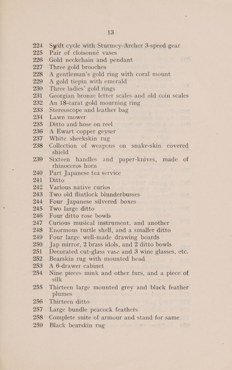 224 225 226 227 228 229 230 231 232 233 234 235 236 237 238 239 240 241 242 243 244 245 246 247 248 249 250 251 252 253 254 259 256 2957 259 13 Swift cycle with Sturmey-Archer 3-speed gear Pair of cloisonné vases Gold neckchain and pendant Three gold brooches A gentleman’s gold ring with coral mount A paid tiepin with emerald Three ladies’ gold rings Georgian bronze letter scales and old coin scales An 18-carat gold mourning ring Stereoscope and leather bag Lawn mower Ditto and hose on reel A Ewart copper geyser White sheekskin rug Collection of weapons on snake- skin covered shield | Sixteen handles and paper-knives, made of rhinoceros horn a : Part Japanese tea service Ditto Various native curios Two old flintlock Diner citesese Four Japanese silvered boxes Two large ditto Four ditto rose bowls | Curious musical instrument, and another Enormous turtle shell, and a smaller ditto Four large. well-made drawing boards Jap mirror, 2 brass idols, and 2 ditto bowls Decorated cut-glass vase and 3 wine glasses, etc. Bearskin rug with mounted head : A 6-drawer cabinet Nine pieces mink and other furs, and a piece of, silk Thirteen large mounted grey and black feather. plumes: | Thirteen ditto Large bundle peacock feathers Complete suite of armour and stand for Samet’: Black bearskin rug  af f