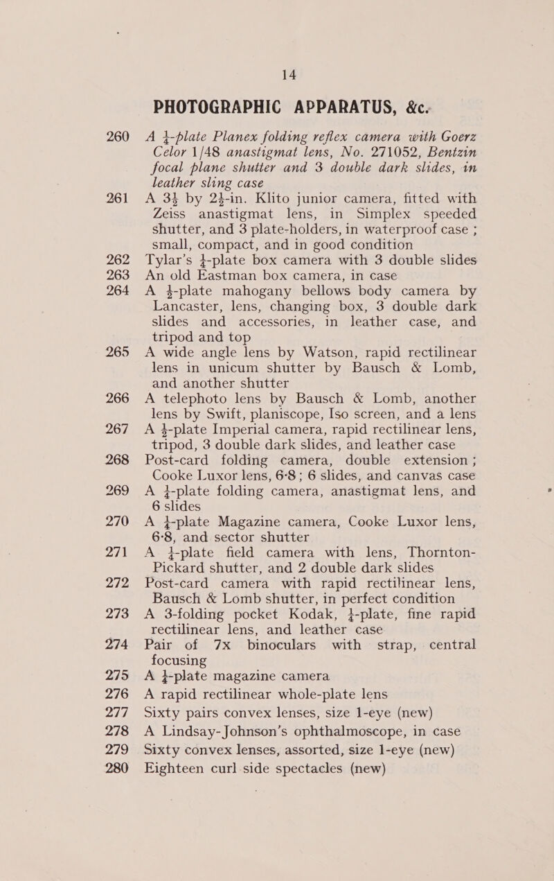 260 261 262 263 264 265 14 PHOTOGRAPHIC APPARATUS, &amp;c. A }-blate Planex folding reflex camera with Goerz Celor 1/48 anastigmat lens, No. 271052, Bentzin focal plane shutter and 3 double dark slides, im leather sling case A 34 by 24-in. Klito junior camera, fitted with Zeiss anastigmat lens, in Simplex speeded shutter, and 3 plate-holders, in waterproof case ; small, compact, and in good condition Tylar’s }-plate box camera with 3 double slides An old Eastman box camera, in case A 4-plate mahogany bellows body camera by Lancaster, lens, changing box, 3 double dark slides and accessories, in leather case, and tripod and top A wide angle lens by Watson, rapid rectilinear lens in unicum shutter by Bausch &amp; Lomb, and another shutter A telephoto lens by Bausch &amp; Lomb, another lens by Swift, planiscope, Iso screen, and a lens A 4-plate Imperial camera, rapid rectilinear lens, tripod, 3 double dark slides, and leather case Post-card folding camera, double extension ; Cooke Luxor lens, 6-8; 6 slides, and canvas case A }-plate folding camera, anastigmat lens, and 6 slides A }plate Magazine camera, Cooke Luxor lens, 6°8, and sector shutter A 4-plate field camera with lens, Thornton- Pickard shutter, and 2 double dark slides Post-card camera with rapid rectilinear lens, Bausch &amp; Lomb shutter, in perfect condition A 3-folding pocket Kodak, }-plate, fine rapid rectilinear lens, and leather case Pair of 7x binoculars with strap, central focusing A }-plate magazine camera A rapid rectilinear whole-plate lens Sixty pairs convex lenses, size l-eye (new) A Lindsay-Johnson’s ophthalmoscope, in case Sixty convex lenses, assorted, size l-eye (new) Fighteen curl side spectacles (new)