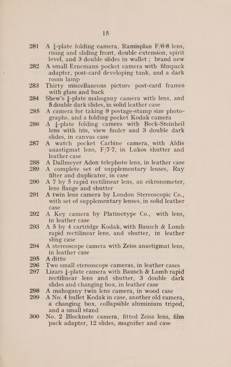 281 282 283 284 285 286 287 288 289 290 291 292 293 294 295 296 297 298 299 300 15 A }-plate folding camera, Ramisplan F'/6-8 lens, rising and sliding front, double extension, spirit level, and 3 double slides in wallet ; brand new A small Ernemann pocket camera with filmpack adapter, post-card developing tank, and a dark room lamp Thirty miscellaneous picture post-card frames with glass and back Shew’s +-plate mahogany camera with lens, and 5 double dark slides, in solid leather case A camera for taking 9 postage-stamp size photo- graphs, and a folding pocket Kodak camera A 4-plate folding camera with Beck-Steinheil lens with iris, view finder and 3 double dark slides, in canvas case A watch pocket Carbine camera, with Aldis anastigmat lens, F/7-7, in Lukos shutter and leather case A Dallmeyer Adon telephoto lens, in leather case A-complete set of supplementary lenses, Ray filter and duplicator, in case A 7 by 5 rapid rectilinear lens, an eikronometer, lens flange and shutter A twin lens camera by London Stereoscopic Co., with set of supplementary lenses, in solid leather case A Key camera by Platinotype Co., with lens, in leather case A 5 by 4 cartridge Kodak, with Bausch &amp; Lomb rapid rectilinear lens, and shutter, in leather sling case A stereoscope camera with Zeiss anastigmat lens, in leather case A ditto | Two small stereoscope cameras, in leather cases Lizars 4-plate camera with Bausch &amp; Lomb rapid slides and changing box, in leather case A mahogany twin lens camera, in wood case A No. 4 bullet Kodak in case, another old camera, a changing box, collapsible aluminium tripod, and a small stand No. 2 Blocknote camera, fitted Zeiss lens, film pack adapter, 12 slides, magnifier and case