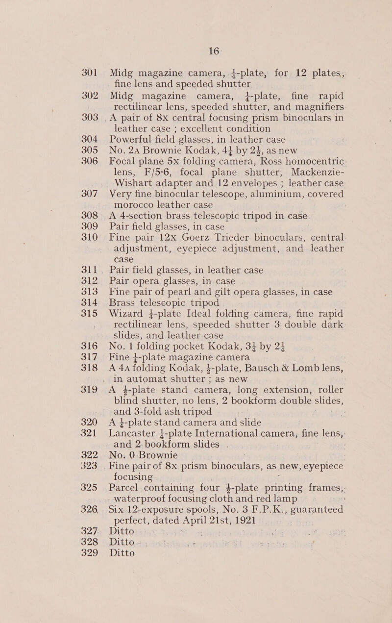 301 302 303 304 305 306 307 308 309 310 313 314 315 316 317 318 319 320 32] 322 323 325 326, 327 328 329 16: Midg magazine camera, }-plate, for 12 plates, fine lens and speeded shutter Midg magazine camera, ¢{-plate, fine rapid rectilinear lens, speeded shutter, and magnifiers leather case ; excellent condition Powerful field glasses, in leather case No. 24 Brownie Kodak, 44 by 24, as new Focal plane 5x folding camera, Ross homocentric lens, F/5-6, focal plane shutter, Mackenzie- Very fine binocular telescope, aluminium, covered morocco leather case : A 4-section brass telescopic tripod in case Pair field glasses, in case Fine pair 12x Goerz Trieder Mt central. adjustment, eyepiece adjustment, and leather case Pair field glasses, in leather case Pair opera glasses, in case Fine pair of pearl and gilt opera glasses, in case Brass Ge eago Pie tripod Wizard 4-plate Ideal folding camera, fine rapid pelle lens, speeded shutter 3: double dark slides, and leather case No. 1 folding pocket Kodak, 33 by 2a Fine 4-plate fee camera 7 A 4a folding Kodak, $-plate, Bausch &amp; Pomp lens, in eaten shutter ; as new A 4-plate stand camera, long extension, roller blind shutter, no lens, 2 bookform double SiS, and 3-fold ash tripod A i-plate stand camera and slide Lancaster 4-plate International camera, fine lens,: and 2.bookform slides . : focusing , Parcel containing four 4-plate ee frames, : _ waterproof focusing cloth and red lamp Six 12-exposure spools, No. 3 F.P.K. soutiantecd perfect, dated ean bee | : Ditto. : ; Ditto... Ditto