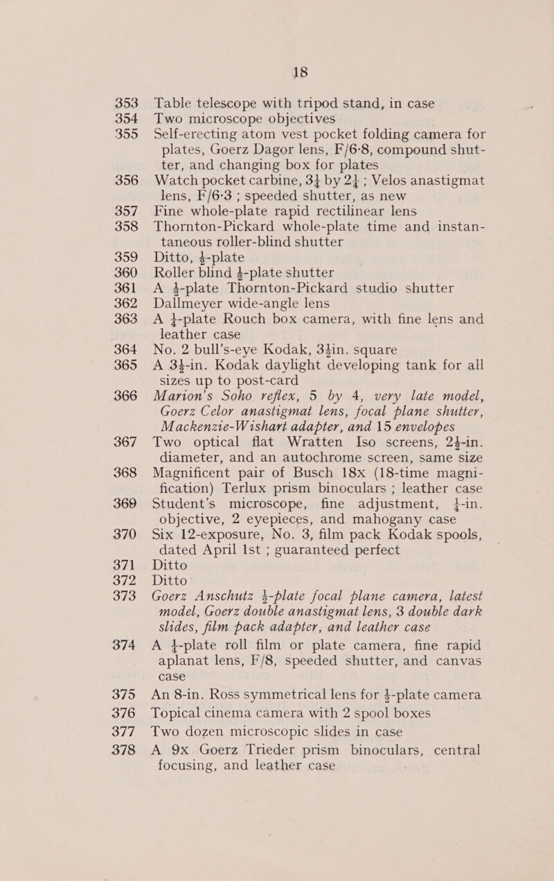 353 354 3595 356 357 358 359 360 361 362 363 364 365 366 367 368 369 370 371 372 373 374 375 376 377 378 18 Table telescope with tripod stand, in case Two microscope objectives Self-erecting atom vest pocket folding camera for plates, Goerz Dagor lens, F/6-8, compound shut- ter, and changing box for plates Watch pocket carbine, 34 by 2} ; Velos anastigmat lens, F/6-3 ; speeded shutter, as new Fine whole-plate rapid rectilinear lens Thornton-Pickard whole-plate time and instan- taneous roller-blind shutter Ditto, +plate Roller blind 4-plate shutter A 4-plate Thornton- Pickard studio shutter Dallmeyer wide-angle lens A 4-plate Rouch box camera, with fine lens and leather case No. 2 bull’s-eye Kodak, 34in. square A 34-in. Kodak daylight developing tank for all sizes up to post-card Marton’s Soho reflex, 5 by 4, very late model, Goerz Celor anastigmat lens, focal plane shutter, Mackenze-Wishari adapter, and 15 envelopes Two optical flat Wratten Iso screens, 24-in. diameter, and an autochrome screen, same size Magnificent pair of Busch 18x (18-time magni- fication) Terlux prism binoculars ; leather case Student’s microscope, fine adjustment, +-in. objective, 2 eyepieces, and mahogany case Six 12-exposure, No. 3, film pack Kodak spools, dated April Ist ; guaranteed perfect Ditto Ditto - Goerz Anschutz 4-plate focal plane camera, latest model, Goerz double anastigmat lens, 3 double dark slides, film pack adapter, and leather case A }-plate roll film or plate camera, fine rapid aplanat lens, F/8, speeded shutter, and canvas case An 8-in. Ross symmetrical lens for $-plate camera Topical cinema camera with 2 ae boxes Two dozen microscopic slides in case A 9x Goerz Trieder prism binoculars, central focusing, and leather case