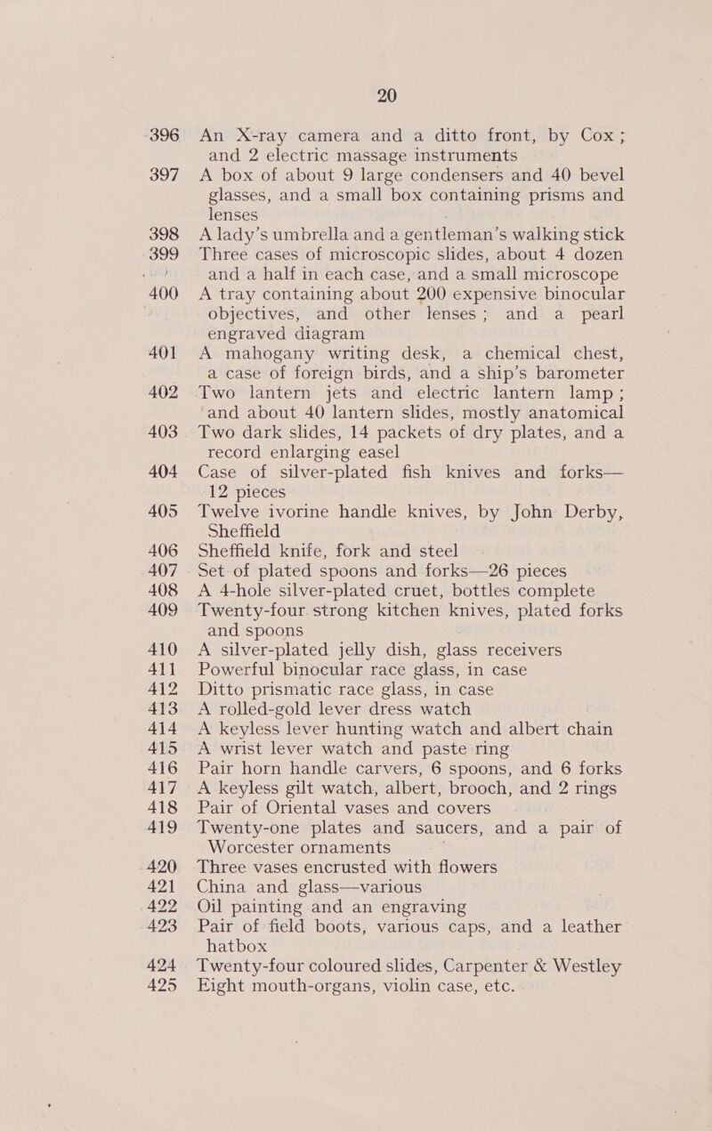 396 397 398 399 400 401 A402 404 405 406 407 408 AO9 410 Al} 412 413 414 415 416 417 418 419 420 421 422 423 424 425 20 An X-ray camera and a ditto front, by Cox; and 2 electric massage instruments A box of about 9 large condensers and 40 bevel glasses, and a small box containing prisms and lenses A lady’s umbrella and a gentleman’ s walking stick Three cases of microscopic slides, about 4 dozen and a half in each case, and a small microscope A tray containing about 200 expensive binocular objectives, and other lenses; and a_ pearl engraved diagram A mahogany writing desk, a chemical chest, a case of foreign birds, and a ship’s barometer Two lantern jets and electric lantern lamp; and about 40 lantern slides, mostly anatomical Two dark slides, 14 packets of dry plates, and a record enlarging easel Case of silver-plated fish knives and forks— 12: pieces Twelve ivorine handle knives, by John Derby, Sheffield Sheffield knife, fork and steel Set of plated spoons and forks—26 pieces A 4-hole silver-plated cruet, bottles complete Twenty-four. strong kitchen knives, plated forks and spoons A silver-plated jelly dish, glass receivers Powerful binocular race glass, in case Ditto prismatic race glass, in case A rolled-gold lever dress watch A keyless lever hunting watch and albert chads A wrist lever watch and paste ring Pair horn handle carvers, 6 spoons, and 6 forks A keyless gilt watch, albert, brooch, and 2 rings Pair of Oriental vases and covers Twenty-one plates and saucers, and a pair of Worcester ornaments Three vases encrusted with flowers China and glass—various Oil painting and an engraving Pair of field boots, various caps, and a leather hatbox Twenty-four coloured slides, Carpenter &amp; Westley Eight mouth-organs, violin case, etc.