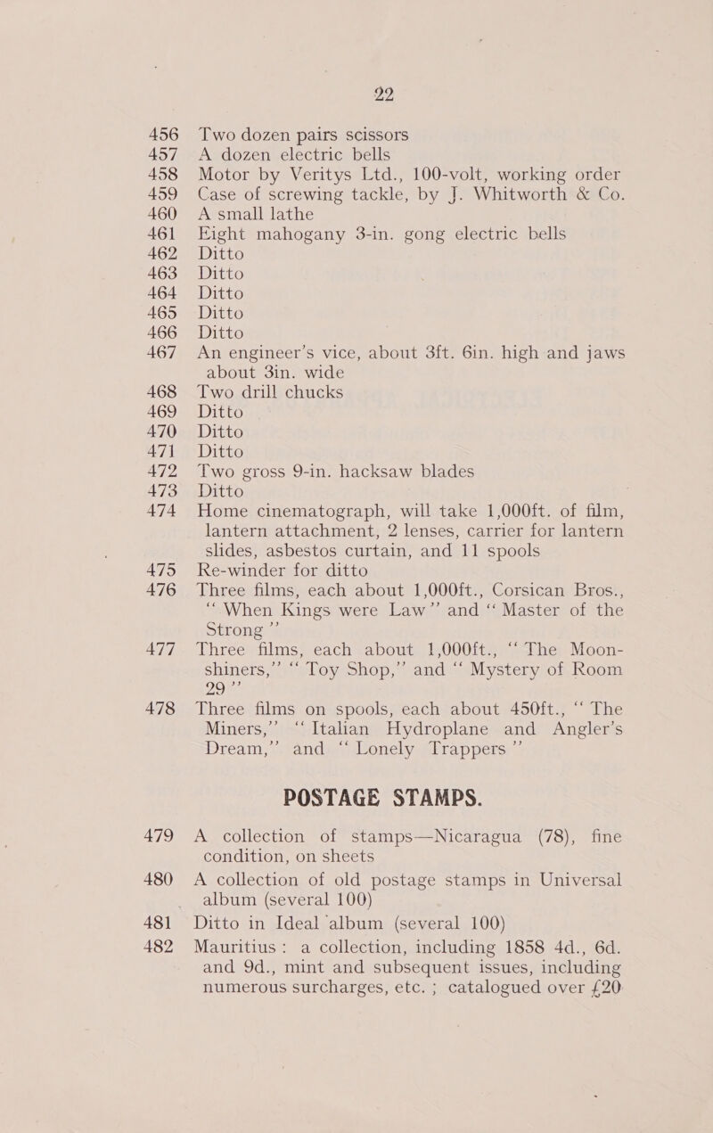 456 457 458 459 460 461 462 463 464 465 466 467 468 469 470 47] 472 473 474 475 476 477 478 479 480 482 22 Two dozen pairs scissors A. dozen electric bells Motor by Veritys Ltd., 100-volt, working order Case of screwing tackle, by J. Whitworth &amp; Co. A small lathe Fight mahogany 3-in. gong electric bells Ditto Ditto Ditto Ditto Ditto An engineer's vice, about 3ft. 6in. high and jaws about 3in. wide Two drill chucks Ditto Ditto Ditto Two gross 9-in. hacksaw blades Ditto 7 Home cinematograph, will take 1,000ft. of film, lantern attachment, 2 lenses, carrier for lantern slides, asbestos curtain, and 11 spools Re-winder for ditto Three films, each about 1,000ft., Corsican Bros.., “When Kings were Law’’ and ‘‘ Master of the Strong? Three films, each about 1,000ft., “‘ The Moon- shiners,’ ““ Toy Shop,’ and “ Mystery of Room het Three films on spools, each about 450ft., “ The Miners,’ “Italian Hydroplane and Angler’s ream; sande duonely elrappersy ; POSTAGE STAMPS. A collection of stamps—Nicaragua (78), fine condition, on sheets A collection of old postage stamps in Universal album (several 100) Ditto in Ideal album (several 100) Mauritius: a collection, including 1858 4d., 6d. and 9d., mint and subsequent issues, including numerous surcharges, etc. ; catalogued over £20