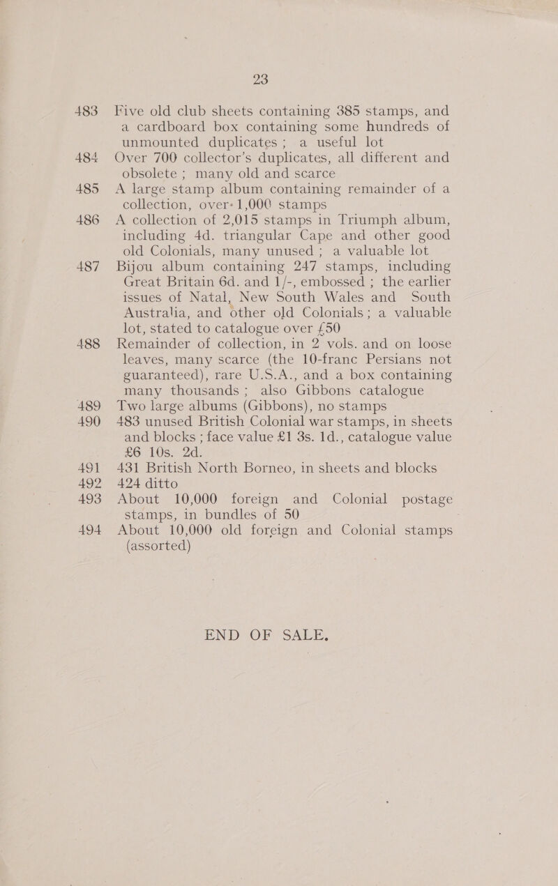 483 484 485 486 487 488 489 490 49] 492 493 494 23 Five old club sheets containing 385 stamps, and a cardboard box containing some hundreds of unmounted duplicates; a useful lot Over 700 collector’s duplicates, all different and obsolete ; many old and scarce A large stamp album containing remainder of a collection, over: 1,00@ stamps A collection of 2 015 stamps in Triumph a saat including 4d. triangular Cape and other good old Colonials, many unused ; a valuable lot Bijou album containing 247 stamps, including Great Britain 6d. and 1/-, embossed ; the earlier issues of Natal, New South Wales and South Australia, and other old Colonials; a valuable lot, stated to catalogue over £50 Remainder of collection, in 2 vols. and on loose leaves, many scarce (the 10-franc Persians not guaranteed), rare U.S.A., and a box containing many thousands; also Gibbons catalogue Two large albums (Gibbons), no stamps 483 unused British Colonial war stamps, in sheets and blocks ; face value £1 3s. 1d., catalogue value £6 10s. 2d. 431 British North Borneo, 1n sheets and blocks 424 ditto About 10,000 foreign and Colonial postage stamps, in bundles of 50 About 10,000 old foreign and Colonial stamps (assorted) END OF SALE,