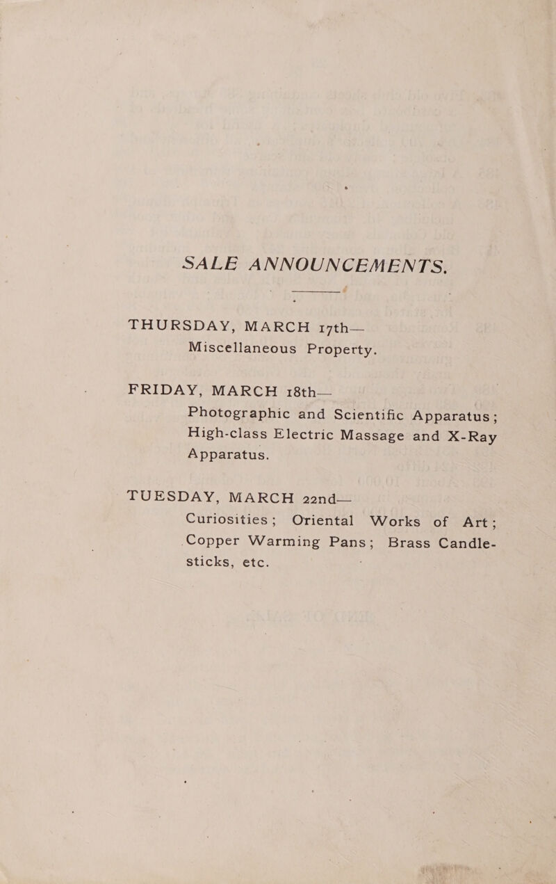 SALE ANNOUNCEMENTS. —_——_____.__. THURSDAY, MARCH 17th— Miscellaneous Property. FRIDAY, MARCH 18th— Photographic and Scientific Apparatus; High-class Electric Massage and X-Ray Apparatus. TUESDAY, MARCH 22nd— Curiosities; Oriental Works of Art; Copper Warming Pans; Brass Candle- sticks, etc.