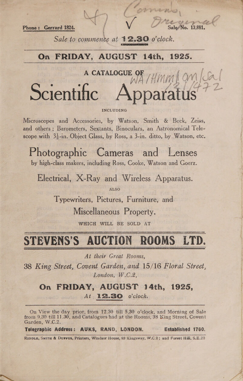 ff h f ny { i ; atts \ We ma j ee Sie e, % # t ia Phone: Gerrard 1824. “SaleoNo. 1B, 881. Sale to commence at 412.80 o'clock.  On FRIDAY, AUGUST 14th, 1925.  INCLUDING Micnweases and Accessories, by Watlsn: Smith &amp; Beck, Zeiss, and others; Barometers, Sextants, Binoculars, an Astronomical Tele- scope with 34-in. Object Glass, by Ross, a dan. ditto, by Watson, etc. id hotographic Cameras and’ “Tenses by high-class makers, including Ross, Cooke, Watson and Goerz. Electrical, X-Ray and Wireless Apparatus. ALSO Typewriters, Pictures, Furniture, and Miscellaneous Property. WHICH WILL BE SOLD AT STEVENS’S AUCTION ROOMS LTD. At theiv Great Rooms, 38 King Street, Covent Garden, and 15/16 Floral Street, London, W.C.2, On FRIDAY, AUGUST 14th, 1925, At 12.30 o'clock.    On View the day prior, from 12.30 till 5.30 o’clock, and Morning of Sale from 9,30 till 11.30, and Catalogues had at the Rooms, 38 King Street, Covent Garden, W.C.2. Telegraphic Address: AUKS, RAND, LONDON. Established 1780.