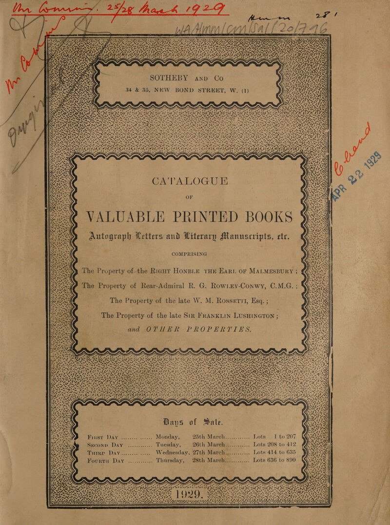 F iis,                             } / 4 WYN A ly jf is re /           Vy7e Oy NAA Oy NIP NIA AP NIT Nee Nae a. PAS ST NV ZAIRE LAN ID AAD MMR NA EN DEN AAO URDU MANOR = vo ~~ yen ~ “A. . Ne a”. a PL be EYUAT SALA % Pl a ae PL ie rp) EN Seale wy yep yooee WAL AL A ALA AL AALS CAS Ss SOTHEBY anp Co 34 &amp; 35, NEW BOND STREET, W. (1)    * — ay N us TAY a = egy. s x % DN |} ies -s Shea we HRP oe IY eb HY et Lys ES el PAS ed COT eT coe ~ = Ww <TV f- LY [~ tr as SVG IN SQ TAY TS f~Xf- vv. 2.GN 2 2M, Fane, Pee Ye ir EN, NV, 2A “S47 N NY 2A, a NAN. “NN 4 Zager ASSIA I SII Ile SIRI SSS SS pws = ex paler aA go as eS o, 3 SIRNAS LING N IN IANA INA OANA INAS N SRN aN AN \ iP LWA Rear ‘ Baye 4\0 wigeXNZ yy al FNPF BANS GANZ Ze hs ryt IK VIM ISS ERR Set! am N Whe od Une Union Uno and Song ie a ee -. , ‘ BR lat WON \ . eRe NT UE fas PNET ETA TAN TN ANETTA ANT NI NET NAN , — / _ ~~ sw, = = 0. af el, ~/ ree es lar Be ~ QN LN INN INN DI NSNSINN EO GRN SEN ra Pp ea ERS Pep a OL ae ee NN Ne INIA ISIS IS SIS AISI IMI SG on WS GLI GF aN a NS . 4oy ~~ a7 CATALOGU E OF VALUABLE PRINTED BOOKS Autograph Letters and Literary Manuscripts, ete, ~~ f- ae f. 4 SA 1 Che 4fe- ha Sx URE Pe alee aap d Ny ROS OA) oO swe es hie, SN “74 oT! NN ¢ Z § 7, oN, ite sat ~~ 2 COMPRISING The Property of-the Right HoNBLE THE Ear OF MALMESBURY ) The Property of Rear-Admiral R. G. Rowizy-Conwy, O.M.G. 4 The Property of the late W. M. Rosserrt, Esq. ;  The Property of the late Sig FRANKLIN LUSHINGTON ; Ga OCLHHER- PROPERTIES,               7 Ire neg ds gt heNr aT EAN Ia eral ar al Ca by aaa a ad Ws ey ROtENL IN 7 | arene Gate Lea AS % ROWENSe SS fw awe WMI NSN Effie 26 4 WINN yLAOy VOI YIN AY Need I~, ~\> ~ CO AXA 4 fx WSEANE =) Sl SNS INS NN CR ee EN ROSA SAL ee ORI NGA os ANY Se NERS te Ne PLACE NAG ea smo’ Foe NSS) ANS ee PESO Nine ce Ree eee Sad a PENN > LAPD ONS NPS EN OL CS pS POH Se Baad ZY toe ae = 7s NA ee SOE BY 7~ Pee Ses GY BGM foe ee Ut RAS OU Be BS EO BRS EE Rl EX DISN SON. INNS IS {1s Nee SERA pein ape ir Ren AN 2 Ne ENN N ee re Cee ft z IZ ANDINA Wye NIN Ae ANG tip hin sh PTs = pal psa PE PEPE PR perh PE peep Son NA CNS eel |S sick ph plL IL php H pes Ge PeL yh pre od Ss ay . . ~ ~~ = “ ~ ~ . Ss ~ ~ NY gt Moe NS ASZI 2) Ve Ae Re IN EEN ae Cal ile Re Tee ee al Lp] ee a a ie See dh ied Bt i ai A fy I NVNSMA ~ ~' See ~ S S S Peal KGS ya 4) RE | Nernst ae. 7: VACA Sai 4 ACen nS Mo Soe Aaer Seats Mans af Sate. aN1\e Bes ay HST DAV eisecs.sou7.s, Nonday; 25th Marens.........-.. J0ts, + 1 to 207 RAs on Sneconp Day ............ Tuesday, 26th Mareh............ Lots 208 to 412 SIAN et TutRE DAyY........ ..... Wednesday. 27th March............ Lots 414 to 635 Peay FourtH Day ............ Thursday, 28th March............ Lots 636 to 890    5S - o ei) ie pare Da ots Nom ata aS S47 IAA psoriasis, kano ty Sy pre b stab mete BI ot ed et = D> fe aR ES IEF LOR IAFL OOO r Soe eS SASSER 1 QQ Qaey 7 re OT EES Fcc MANES rN NNN NS eed ANE SNE AS wey : ATA OLA SAN ay 447 he . ets babisis Aue ROE AACIACAAINARENAALAoALANA LAAT IRENA WALNEAL AMLAANS    ea