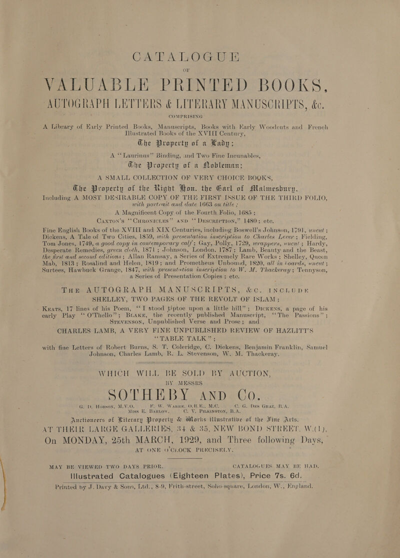 CATE mee bes VALUABLE PRINTED BOOKS, AUTOGRAPH LETTERS &amp; LITBRARY MANUSCRIPTS, &amp;e, COMPRISING A Library of Early Printed Books, Manuscripts, Books with Karly Woodeuts and French Illustrated Books of the XVIII Century, Gbe Property of a Lady; A “‘Laurinus”’ Binding, and Two Fine Incunables, G@he Property of a Nobleman; A SMALL COLLECTION OF VERY CHOICE BOOKS, @he Property of the Right Bon. the Earl of Malmesbury. Including A MOST DESIRABLE COPY OF THE FIRST ISSUE OF THE THIRD FOLIO, with portrait and date 1663 on title ; A Magnificent Copy of the Fourth Folio, 1685 ; Caxron’s ‘‘CHRonicies” AND ‘* Duescrtvrion,” 1480°; ete Fine English Books of the XVIII and XIX Centuries, including Boswell’s Johnson, 1791, wread ; Dickens, A Tale of Two Cities, 1859, with presentation inscription to Charles Lever ; Fielding, Tom Jones, 1749, w good copy in contemporary calf; Gay, Polly, 1729, wrappers, uncut § Hardy, Desperate Remedies, green cloth, 1871 ; Johnson, London, 1787 ; Lamb, Beanty and the Beast, the first and second editions; Allan Ramsay, a Series of Extremely Rare Works ; Shelley, Queen Mab, 1813; Rosalind and Helen, 1819; and Prometheus Unbound, 1820, all in hoards, uneut ; Surtees, Hawbuck Grange, 1847, with presentution inscription to W. M. Thackeray ; Tennyson, a Series of Presentation Copies ; etc. Tom AUTOGRAPH MANUSCRIPTS, &amp; Cc. INGLUDRE SHELLEY, TWO PAGES OF THE REVOLT OF ISLAM ; Knrats, 17 lines of his Poem, ‘‘I stood tiptoe upon a little hill”; Dickens, a page of his early Play ‘‘ O’Thello”; Brake, the recently published Manuscript, ‘‘The Passions” ; SrevENson, Unpublished Verse and Prose; and CHARLES LAMB, A VERY FINE UNPUBLISHED REVIEW OF HAZLITT’S “TABLE TALK” ; with fine Letters of Robert Burns, 8. 'T. Coleridge, C. Dickens, Benjamin Franklin, Samuel Johnson, Charles Lamb, R. L. Stevenson, W. M. Thackeray.   WHICH WILL BE SOLD BY AUCTION, BY MESSRS SOTHEBY Aanpd Co. GED emHouson, | MAO. HES NV AW ate. ” hee Be MS: C..G. Des Graz, BOA Miss EK. BarLow. . V. PILKineron, B.A. Auctioneers of Literary Propertu &amp; ‘lets illustrative of the IFine aren AT THELR LARGE GALLERIES, 34.&amp; 35, NEW BOND STREET. W.(1), On MONDAY, 25th MARCH, 1929, ai Three following Days, AT ONE 0'Ct.OCK PRECISELY. MAY BE VIEWED TWO DAYS PRIOR. CATALOGUES MAY BI HAD. lilustrated Catalogues (Eighteen Plates), Price 7s. 6d. Printed by J. Davy &amp; Sons, Ltd., 8-9, Frith-street, Soho-square, London, W., England. 