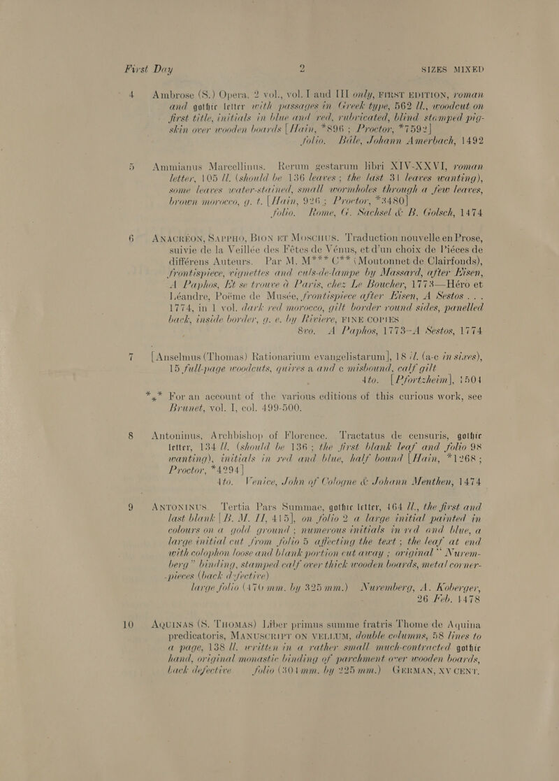 4 Ambrose (S.) Opera, 2 vol., vol. Land IIL only, Fimst EDITION, roman and gothic letter with passages in Greek type, 562 7l., woodcut on jirst title, initials in blue and red, rubricated, blind stamped pig- skin over wooden boards | Hain, *896 ; Proctor, *7592] Solio. Bale, Johann Amerbach, 1492 5 Ammianus Marcellinus. Rerum gestarum hHbri XIV-XXVI, roman letter, 105 IL. (should be 136 leaves ; the last 31 leaves wanting), some leaves water-stained, small wormholes through a few leaves, brown morocco, g. t. | Hain, 926; Proctor, *3480] Solio. Rome, |. Sachsel A BR. Golsch, 1474 6 ANACREON, SAppHO, Bion ev Moscuus. Traduction nouvelle en Prose, suivie de la Veillée des Fétes de Vénus, et d’un choix de Piéces de différens Auteurs. Par M. M*** 0** {Moutonnet de Clairfonds), Srontispiece, vignettes and culs-delampe by Massard, after Iisen, A Paphos, tt se trouve a Paris, chez Le Boucher, 1773—Heéro et Iéandre, Poéme de Musée, frontispiece after Eisen, A Sestos.. . 1774, in 1 vol. dark ved morocco, gilt border round sides, panelled back, inside border, g. e. by Riviere, FINE COPIES 8vo. A Paphos, 1773-—A Sestos, 1774 7 [Anselmus (Thomas) Rationarium evangelistarum |, 18 é/. (a-c 7n sires), 15 full-page woodcuts, quires a and ce misbound, calf gilt dto. [| Pfortzheim|, 1504 *.* For an account of the various editions of this curious work, see Brunet, vol. I, col. 499-500. 8 Antoninus, Archbishop of Florence. ‘Tractatus de censuris, gothte letter, 134 U/. (should be 136; the first blank leaf and folio 98 wanting), initials in red and blue, half bound | Hain, *1268; Proctor, *4294 | ito. Venice, John of Cologne &amp; Johann Menthen, 1474 9 ANTONINUS. ‘Tertia Pars Summae, gothte letter, 164 //., the first and last blank |B. M. 11, 415), on folio 2 a large initial painted in colours on a gold ground ; numerous initials in aed and blue, a large initial cut from folio 5 affecting the text ; the leaf at end with colophon loose and blank portion cut away ; original’ Nurem- berg” binding, stamped calf over thick wooden boards, meta! corner- pieces (back d fective) large folio (470 mm. by 325mm.) Nuremberg, A. Koberger, 26 Keb. 4478 10 AgQuINAS (S. THOMAS) Liber primus summe fratris Thome de Aquina predicatoris, MANUSCRIPT ON VELLUM, double columns, 58 lines to a page, 138 Ul. avitten in a rather small much-contracted gothic hand, original monastic binding of parchment over wooden boards, bach defective folio (304mm. by 225mm.) GERMAN, XV CENT,