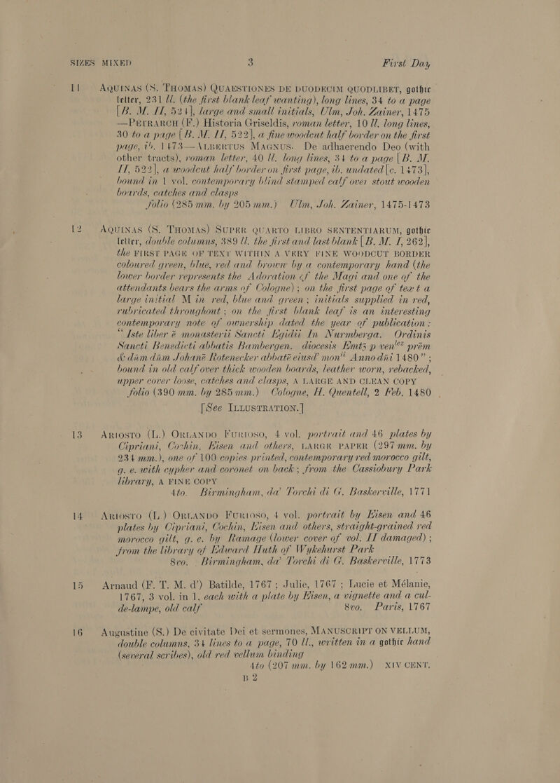 LI AQUINAS (S. THOMAS) QUAESTIONES DE DUODECIM QUODLIBET, gothic letter, 231 U1. (the first blank leaf wanting), long lines, 34 to a page [B. MW. IT, 524), large and small initials, Ulm, Joh. Zainer, 1475 —Perrarcu (F.) Historia Griseldis, roman letter, 10 Ul. long lines, 30 to a page |B. M. IT, 522), @ fine woodcut half border on the first page, t., \A73—ArBerrus Magnus. De adhaerendo Deo (with other tracts), oman letter, 40 Il. long lines, 34 to a page | B. M. IT, 522), a woodeut half border on first page, ib. undated |c. 1473], hound in | vol. contemporary blind stamped calf over stout wooden boards, catches and clasps Folio (285 mm. by 205mm.) Ulm, Joh. Zainer, 1475-1473 12 AQUINAS (S. THomAs) SUPER QUARTO LIBRO SENTENTIARUM, gothte letter, dowhle columns, 389 II. the first and last blank | B. MW. I, 262), the FIRST PAGK OF TEXT WITHIN A VERY FINE WOODCUT BORDER coloured green, blue, red and brown by a contemporary hand (the lower border represents the Adoration ¢f the Magi and one of the attendants bears the arms of Cologne); on the first page of text a large initial Min red, blue and green; initials supplied in red, rubricated throughout ; on the first blank leaf is an interesting contemporary note of ownership dated the year of publication : “ Iste liber &amp; monasterii Sancti Kgidii In Nurmberga. Ordinis Sancti Benedicti abbatis Bambergen. diocesis Emt3 p ven’? prem &amp;: dim dim Johan® Rotenecker abbaté eiusd mon Anno dni 1480” ; bound in old calf over thick wooden boards, leather worn, rebacked, upper cover loose, catches and clasps, \ LARGE AND CLEAN COPY folio (390 mm. by 285mm.) Cologne, H. Quentell, 2 Keb. 1480 [See ILLusTRATION. | 13. ~=Artosto (L.) ORLANDO Furtoso, 4 vol. portrait and 46 plates by Cipriani, Cochin, Kisen and others, LARGR PAPER (297 mm. by 234 mm.), one of 100 copies printed, contemporary red morocco gilt, g. e. with cypher and coronet on back; from the Cassiobury Park library, A FINE COPY 4to. Birmingham, da Torchi di G. Baskerville, \771 14. Artosro (L.) OrtANDO Furioso, 4 vol. portrait by Eisen and 46 plates by Cipriani, Cochin, Kisen and others, straight-grained red morocco gilt, g.e. by Ramage (lower cover of vol. IT damaged) ; from the library of Edward Huth of Wykehurst Park Svo. _ Birmingham, da Torchi di G. Baskerville, 1773 ian Aland (F. T. M. a’) Batilde, 1767; Julie, 1767 ; Lucie et Mélanie, 1767, 3 vol. in 1, each with a plate by Eisen, a vignette and a cul- de-lampe, old calf 8vo. Paris, 1767 16 Augustine (S.) De civitate Dei et sermones, MANUSCRIPT ON VELLUM, double columns, 3+ lines to a page, 70 Il., written in a gathie hand (several scribes), old red vellum binding 4to (207 mm. by 162mm.) XIV CENT, B 2