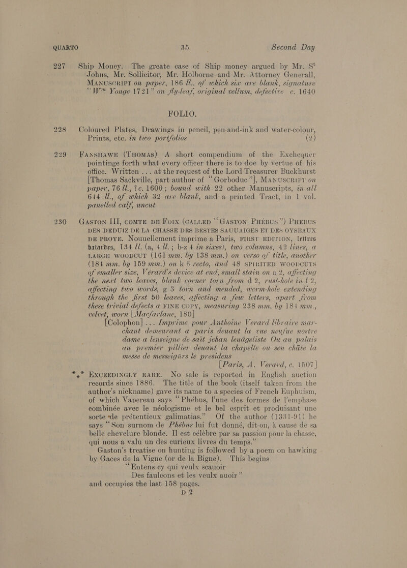 QUARTO “hs Second Day \ 227 Ship Money. The greate case of Ship money argued by Mr. 8S! Johns, Mr. Sollicitor, Mr. Holborne and Mr. Attorney Generall, MANUSGRIPT On paper, 186 U.. of which six are blank, signature “W Yonge 1721” on fly-leaf, original vellum, defective c. 1640 FOLIO. 228 Coloured Plates, Drawings in pencil, pen-and-ink and water-colour, Prints, etc. in two portfolios ee) 229 FANSHAWE (THOMAS) A short compendium of the Exchequer pointinge forth what every officer there is to doe by vertue of his ottice. Written ... at the request of the Lord Treasurer Buckhurst [Thomas Sackville, part author of “Gorboduc”], Manuscripr on paper, 76 Ul., 2c. 1600; bownd with 22 other Manuscripts, iz all 614 Ul., of which 32 are blank, and a printed Tract, in 1 vol. panelled calf, uncut 230 Gastron III, comre pe Forx (CALLED “Gaston Puipus”) PHEBus DES DEDUIZ DE LA CHASSE DES BESTES SAUUAIGES ET DES OYSEAUX DE PROYE. Nouuellement imprime a Paris, FIRST EDITION, lettres batardes, 134 Ul. (a, 4 Ul. ; b-z 4 in sives), two columns, 42 lines, a LARGE WOODCUT (161 mm. by 138 mm.) on verso of title, another (181 mm. by 159 mm.) on k 6 recto, and 48 SPIRITED WooDCUTS of smaller size, Vérard’s device at end, small stain on a 2, affecting the next two leaves, blank corner torn from d 2, rust-hole in f 2, affecting two words, g 3 torn and mended, worm-hole extending through the first 50 leaves; affecting a few letters, apart from these trivial defects a FINE COPY, measuring 238 mm. by 184 mm., velvet, worn | Macfarlane, 180| [Colophon]... /mprime pour Anthoine Verard libraire mar- chant demeurant a paris deuant la cue neufue nostre dame a lenseigne de satt gehan leudgeliste Ou au palais au premier pillier deuant la chapelle ou sen chate la messe de messeignrs le presidens [Paris, A. Verard, c. 1507 | y” EXCEEDINGLY RARE. No sale is reported in English auction records since 1886. ‘The title of the book (itself taken from the author’s nickname) gave its name to a species of French Kuphuism, of which Vapereau says “Phébus, l'une des formes de lemphase combinée avec le néologisme et le bel esprit et produisant une sorte de prétentieux galimatias.” Of the author (1331-91) he says Son surnom de Phébus lui fut donné, dit-on, » cause de sa belle chevelure blonde. Il est célébre par sa passion pour la chasse, qui nous a valu un des curieux livres du temps.” Gaston’s treatise on hunting is followed by a poem on hawking by Gaces de la Vigne (or de la Bigne). This begins 7 ‘“Entens cy qui veulx scauoir Des faulcons et les veulx auoir” and occupies the last 158 pages. D 2