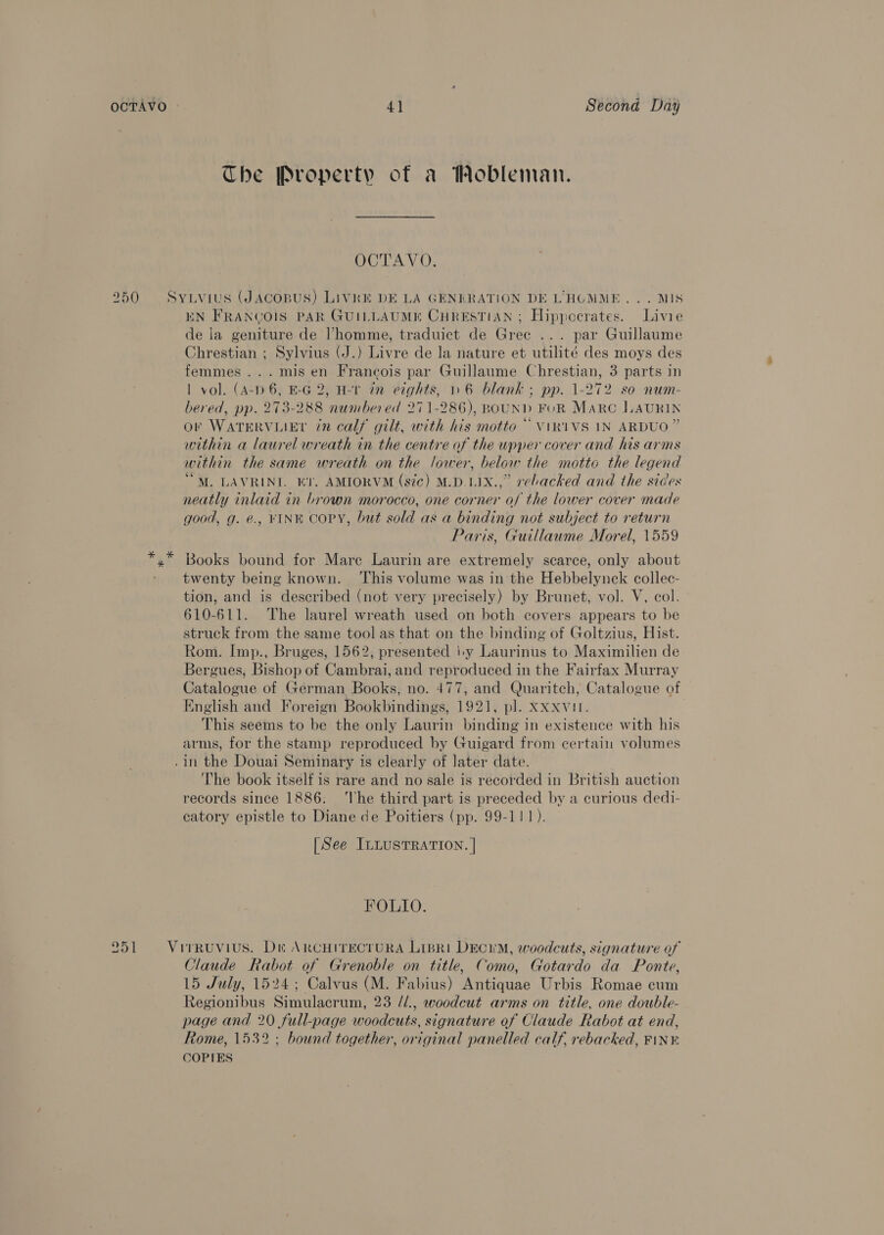 9 I D1 4] Second Day The Property of a Wobleman. OCTAVO. SYLViuS (JACOBUS) LiVRE DE LA GENERATION DE L’'HOMME... MIS EN FRANGOIS PAR GUILLAUME CHRESTIAN ; Hippocrates. Livie de la geniture de Vhomme, traduict de Gree ... par Guillaume Chrestian ; Sylvius (J.) Livre de la nature et utilité des moys des femmes... mis en Francois par Guillaume Chrestian, 3 parts in | vol. (A-p 6, E-G 2, H-1 in eights, » 6 blank ; pp. 1-272 so num- bered, pp. 273-288 numbered 271-286), BOUND FOR Marc LAURIN or WATERVLIEL in calf gilt, with his motto ~ ViR1VS 1N ARDUO ” within a laurel wreath in the centre of the upper cover and his arms within the same wreath on the lower, below the motto the legend “M. LAVRINI. EY. AMIORVM (sic) M.D.LIX.,” rebacked and the sides neatly inlaid in brown morocco, one corner of the lower cover made good, g. €., FINE COPY, but sold as a binding not subject to return Paris, Guillaume Morel, 1559 twenty being known. ‘This volume was in the Hebbelynek collec- tion, and is described (not very precisely) by Brunet, vol. V, col. 610-611. The laurel wreath used on both covers appears to be struck from the same tool as that on the binding of Goltzius, Hist. Rom. Imp., Bruges, 1562, presented |-y Laurinus to Maximilien de Bergues, Bishop of Cambrai, and reproduced in the Fairfax Murray Catalogue of German Books, no. 477, and Quaritch, Catalogue of English and Foreign Bookbindings, 1921, pl. Xxxvur. This seems to be the only Laurin binding in existence with his arms, for the stamp reproduced by Guigard from certain volumes .1n the Douai Seminary is clearly of later date. The book itself is rare and no sale is recorded in British auction records since 1886. ‘lhe third part is preceded by a curious dedi- catory epistle to Diane de Poitiers (pp. 99-111). [See ILLusTRATION. | FOLIO. Claude Rabot of Grenoble on title, Como, Gotardo da Ponte, 15 July, 1524; Calvus (M. Fabius) Antiquae Urbis Romae cum Regionibus Simulacrum, 23 //., woodcut arms on title, one double- page and 20 full-page woodcuts, signature of Claude Rabot at end, Rome, 1532 ; bound together, original panelled calf, rebacked, FINE COPIES