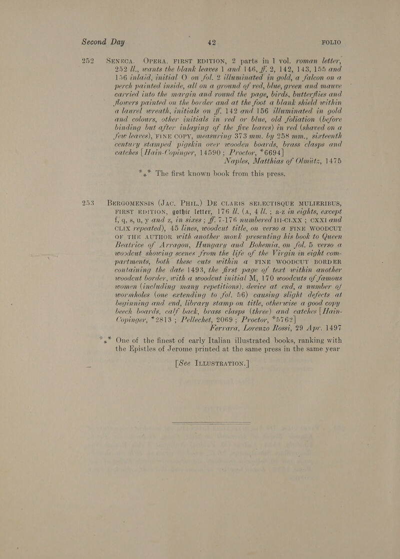252 SENECA. OPERA, FIRST EDITION, 2 parts in 1 vol. roman letter, 252 11., wants the blank leaves 1 and 146, ff. 2, 142, 143, 155 and 156 inlaid, initial O on fol. 2 illuminated in gold, a falcon on a perch painted inside, all on a ground of red, blue, green and mauve carried into the margin and round the page, birds, butterflies and Howers painted on the border and at the foot a blank shield within a laurel wreath, initials on ff. 142 and 156 tluminated in gold and colours, other. initials in ved or blue, old foliation (before binding but after inlaying of the five leaves) in red (shaved on a Jew leaves), FINE COPY, measuring 373 mm. by 258 mm., sixteenth century stamped pigskin over wooden boards, brass clasps and catches | Hain-Copinger, 14590; Proctor, *6694 | Naples, Matthias of Olinitz, 1475 *,* The first known book from this press. 253 BerRGomensis (Jac. Puiu.) DE CLARIS SELECTISQUE MULIERIBUS, FIRST EDITION, gothic letter, 176 UZ. (a, 4 Ul. ; a-z in eights, except f,q, 8, u, y and z, in sixes; ff. 7-176 numbered 11-CLXX ; CxXl and CLIX repeated), 45 lines, woodcut title, on verso a FINK WOODCUT OF THE AUTHOR with another mork presenting his book to Queen Beatrice of Arragon, Hungary and Bohemia, on fol. 5 verso a woodcut showing scenes from the life of the Virgin in eight com- partments, both these cuts within a FINE WOODCUT BORDER containing the date 1493, the first page of teat within another woodcut border, with a woodcut initial M, 170 woodcuts of famous women (including many repetitions). device at end, a number of wormholes (one eatending to fol. 56) causing slight defects at beginning and end, library stamp on tttle, otherwise a good copy beech boards, calf back, brass clasps (three) and catches | Hain- Copinger, *2813 ; Pellechet, 2069 ; Proctor, *5762| Ferrara, Lorenzo Rossi, 29 Apr. 1497 “,* One of the finest of early Italian illustrated books, ranking with the Epistles of Jerome printed at the same press in the same year [See ILLUSTRATION. |  