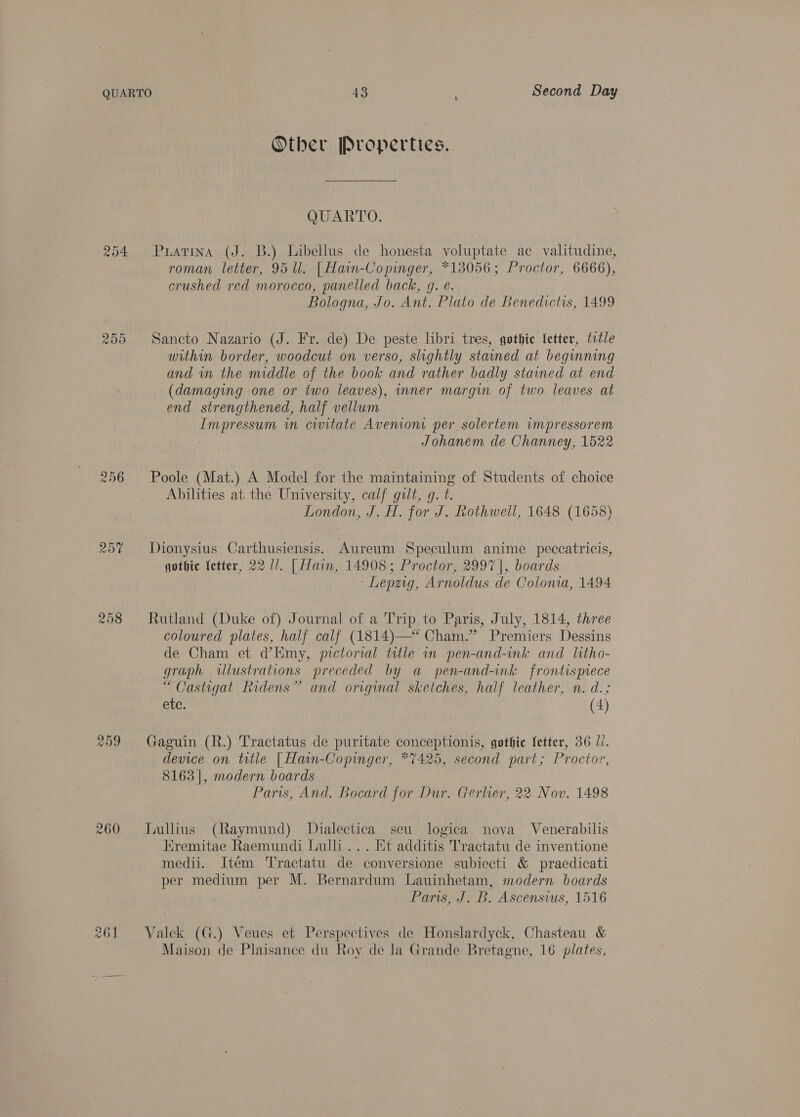 Other Properties. WCEAT TO. 254 Puatrina (J. B.) Libellus de honesta voluptate ac valitudine, roman letter, 95 ll. | Hain-Copinger, *18056; Proctor, 6666), crushed red morocco, panelled back, g. é. Bologna, Jo. Ant. Plato de Benedictis, 1499 Sancto Nazario (J. Fr. de) De peste libri tres, gothic fetter, title within border, woodcut on verso, slightly stained at beginning and in the middle of the book and rather badly stained at end (damaging one or two leaves), inner margin of two leaves at end strengthened, half vellum Impressum in civitate Avenion per solertem wmpressorem Johanem de Channey, 1522 ras) Or Or 256 Poole (Mat.) A Model for the maintaining of Students of choice Abilities at the University, calf gilt, g. t. London, J. H. for J. Rothwell, 1648 (1658) 25% Dionysius Carthusiensis. Aureum Speculum anime peccatricis, jothic fetter, 22 //. | Hain, 14908; Proctor, 2997 |, boards ‘Lepzig, Arnoldus de Colonia, 1494 258 Rutland (Duke of) Journal of a Trip to Paris, July, 1814, three coloured plates, half calf (1814)—“* Cham.” Premiers Dessins de Cham et d’Emy, pictorial title in pen-and-ink and litho- graph illustrations preceded by a pen-and-ink frontispece “Castigat Ridens” and original sketches, half leather, n. d.; etc. (4) 259 Gaguin (R.) Tractatus de puritate conceptionis, gothic Setter, 36 li. device on title | Hain-Copinger, *7425, second part; Proctor, 8163|, modern boards Paris, And. Bocard for Dur. Gerlier, 22 Nov. 1498 260 ILiullius (Raymund) Dialectica seu logica nova Venerabilis Kremitae Raemundi Lulli... Et additis Tractatu de inventione medii. Itém Tractatu de conversione subiecti &amp; praedicati per medium per M. Bernardum Lauinhetam, modern boards Paris, J. B. Ascensws, 1516 261 YValek (G.) Veues et Perspectives de Honslardyck, Chasteau &amp; Maison de Plaisance du Roy de la Grande Bretagne, 16 plates,